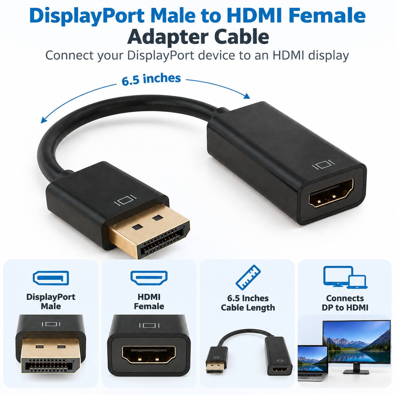 DisplayPort Male to HDMI Female Adapter Cable  
Connect your DisplayPort device to an HDMI display  
6.5 inches  

DisplayPort Male  
HDMI Female  
6.5 Inches Cable Length  
Connects DP to HDMI