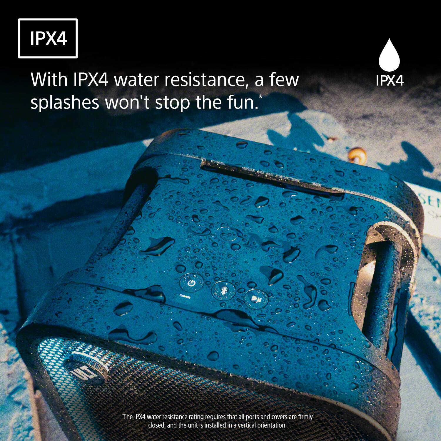 IPX4

With IPX4 water resistance, a few splashes won't stop the fun.*

IPX4

The IPX4 water resistance rating requires that all ports and covers are firmly closed, and the unit is installed in a vertical orientation.