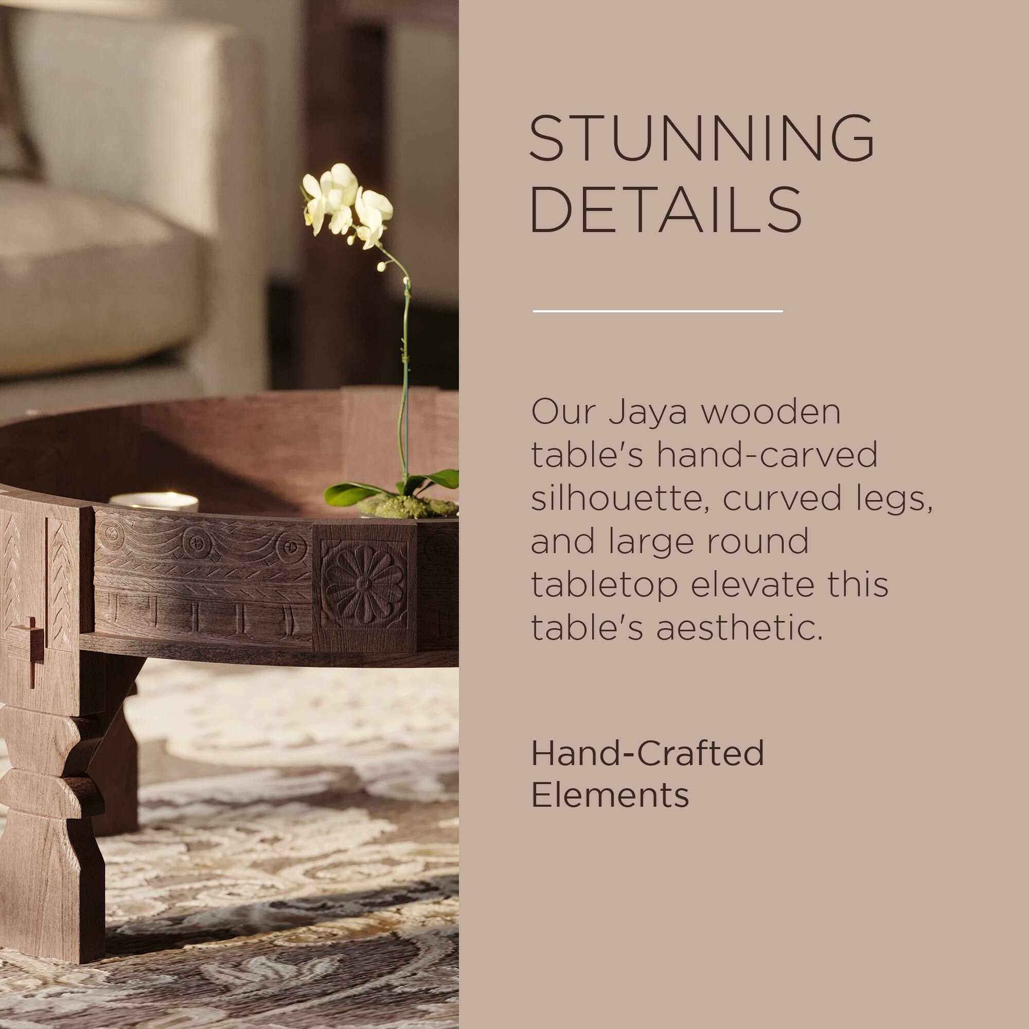 STUNNING DETAILS

Our Jaya wooden table's hand-carved silhouette, curved legs, and large round tabletop elevate this table's aesthetic.

Hand-Crafted Elements