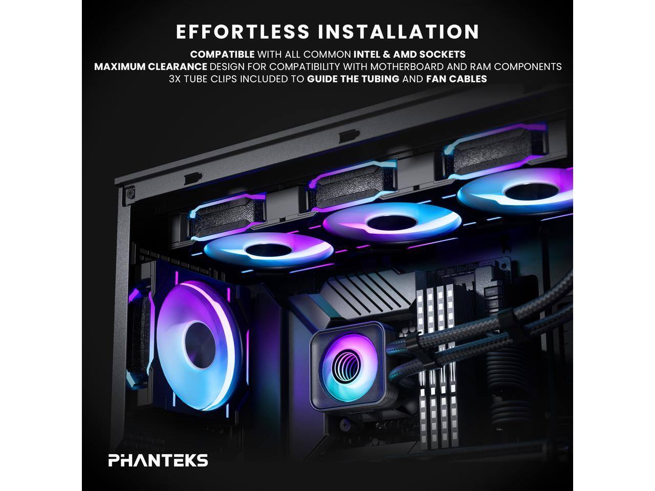 EFFORTLESS INSTALLATION  
COMPATIBLE WITH ALL COMMON INTEL & AMD SOCKETS  
MAXIMUM CLEARANCE DESIGN FOR COMPATIBILITY WITH MOTHERBOARD AND RAM COMPONENTS  
3X TUBE CLIPS INCLUDED TO GUIDE THE TUBING AND FAN CABLES  
PHANTEKS