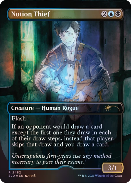 Notion Thief  
2 M  
Creature — Human Rogue  
Flash  
If an opponent would draw a card except the first one they draw in each of their draw steps, instead that player skips that draw and you draw a card.  
Unscrupulous first-years use any method necessary to pass their exams.  
3/1  
R  
2482  
SLD *EN*  
8IOT  
TM & © 2026 Wizards of the Coast