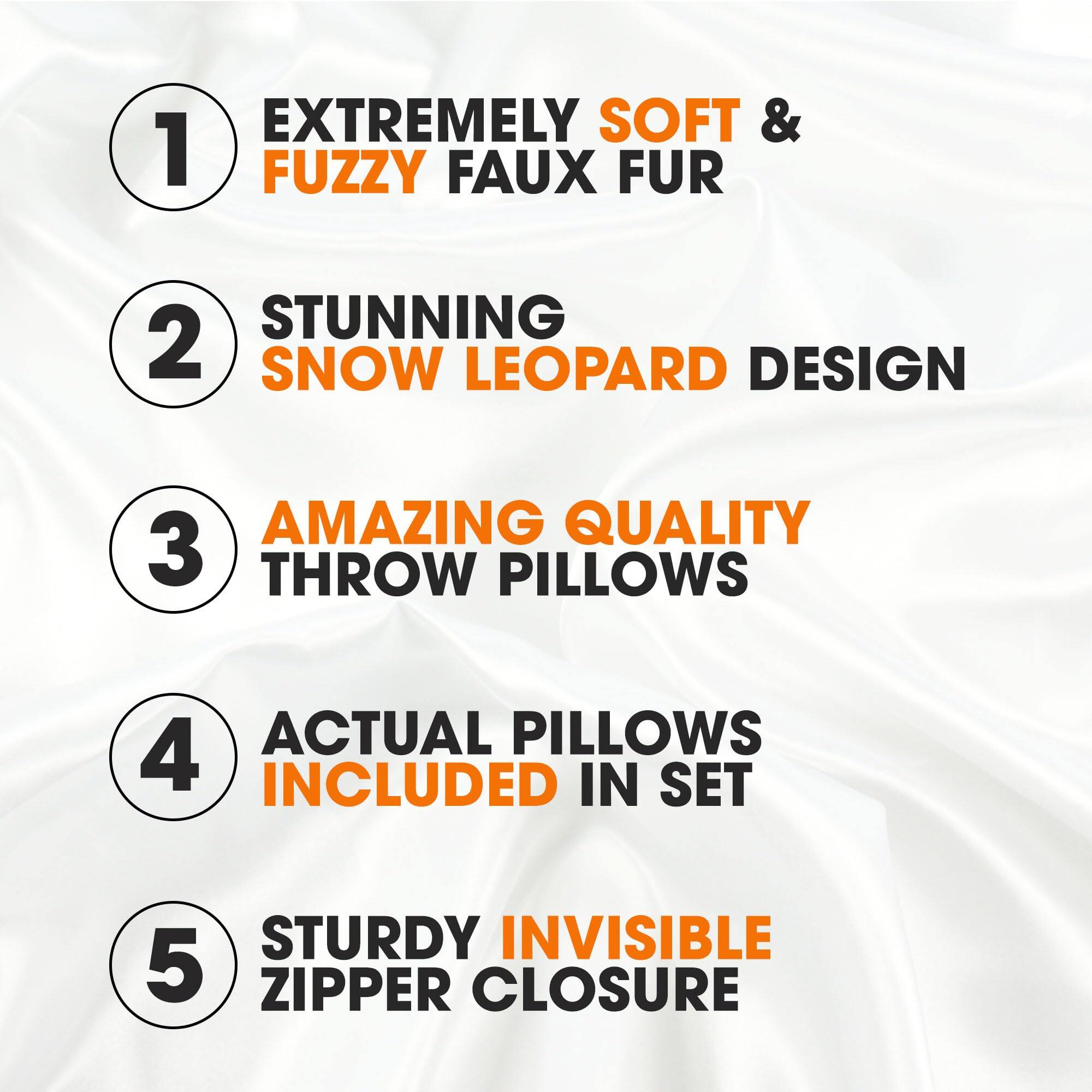 1. EXTREMELY SOFT & FUZZY FAUX FUR
2. STUNNING SNOW LEOPARD DESIGN
3. AMAZING QUALITY THROW PILLOWS
4. ACTUAL PILLOWS INCLUDED IN SET
5. STURDY INVISIBLE ZIPPER CLOSURE