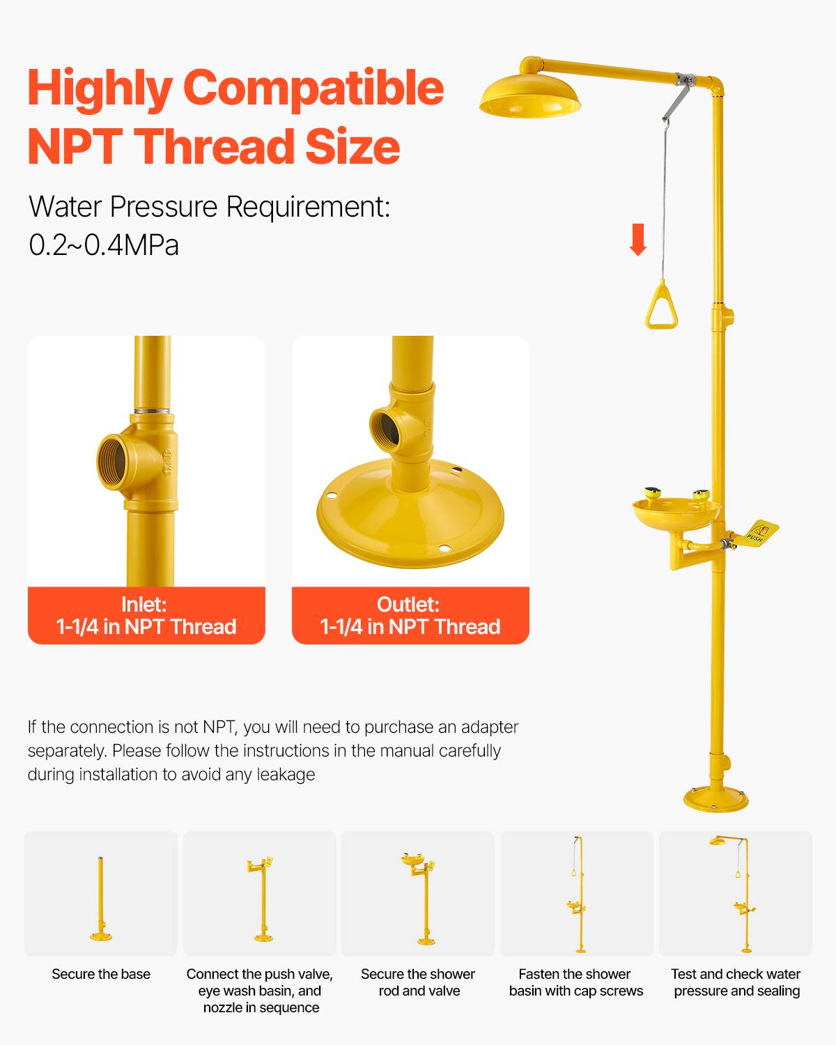 Highly Compatible NPT Thread Size

Water Pressure Requirement: 0.2~0.4MPa

Inlet: 1-1/4 in NPT Thread

Outlet: 1-1/4 in NPT Thread

If the connection is not NPT, you will need to purchase an adapter separately. Please follow the instructions in the manual carefully during installation to avoid any leakage

Secure the base

Connect the push valve, eye wash basin, and nozzle in sequence

Secure the shower rod and valve

Fasten the shower basin with cap screws

Test and check water pressure and sealing
