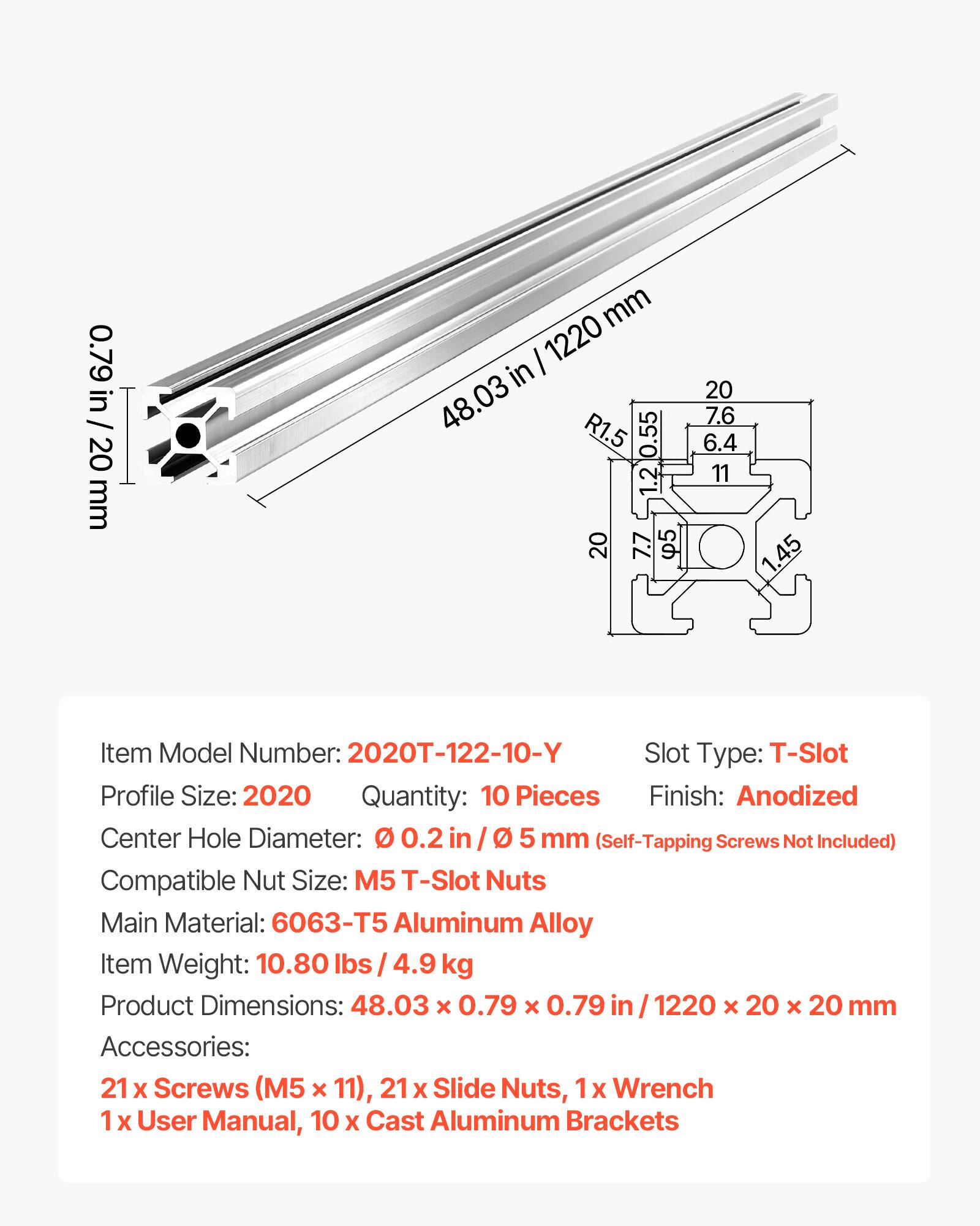 0.79 in / 20 mm  
1220 in / 48.03 in  
0.55 in / 1.4 mm  
1.2 in / 30.5 mm  
7.7 in / 195.5 mm  
6.4 in / 162.5 mm  
11 in / 279 mm  
1.45 in / 36.8 mm  

Item Model Number: 2020T-122-10-Y  
Slot Type: T-Slot  
Profile Size: 2020  
Quantity: 10 Pieces  
Finish: Anodized  
Center Hole Diameter: 0.2 in / 5 mm (Self-Tapping Screws Not Included)  
Compatible Nut Size: M5 T-Slot Nuts  
Main Material: 6063-T5 Aluminum Alloy  
Item Weight: 10.80 lbs / 4.9 kg  
Product Dimensions: 48.03 x 0.79 x 0.79 in / 1220 x 20 x 20 mm  
Accessories: 21 x