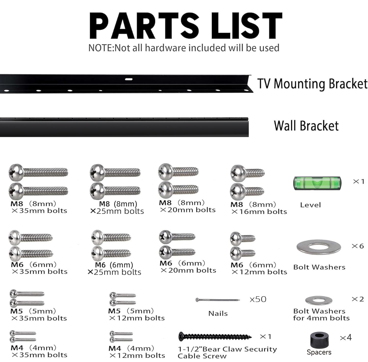 **PARTS LIST**

**NOTE:** Not all hardware included will be used

- **TV Mounting Bracket**
  - M8 (8mm) x 35mm bolts
  - M8 (8mm) x 25mm bolts
  - M8 (8mm) x 20mm bolts
  - M8 (8mm) x 16mm bolts

- **Wall Bracket**
  - M6 (6mm) x 35mm bolts
  - M6 (6mm) x 25mm bolts
  - M6 (6mm) x 20mm bolts
  - M6 (6mm) x 12mm bolts

- **Level**
  - 1

- **Bolt Washers**
  - M5 (5mm) x 35mm bolts
  - M5 (5mm) x 12mm bolts
  - M4 (4mm) x 35mm bolts
  - M4 (4mm) x 12mm bolts

- **Nails**
  - x50

- **Bolt Washers for 4mm bolts**
  - x2

- **1-
