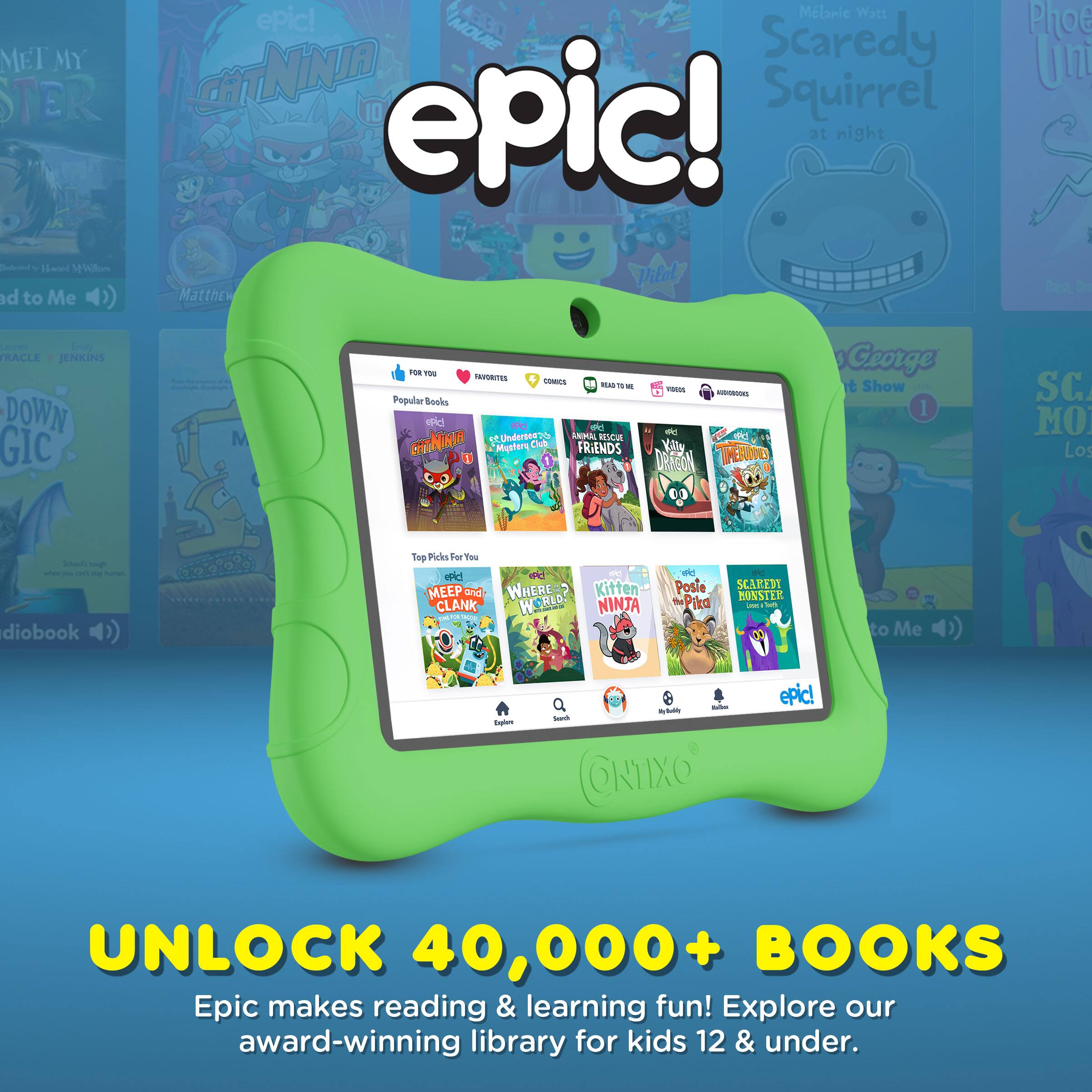 Sure, here is the corrected and grouped text from the image:

---

**epic!**

**UNLOCK 40,000+ BOOKS**

Epic makes reading & learning fun! Explore our award-winning library for kids 12 & under.

---

**Popular Books**

- **Cat Ninja**
- **Scaredy Squirrel at night**
- **Animal Rescue Friends**
- **Where's Kitten?**
- **MEEP and CLANK!**
- **SCAREDY MONSTER**
- **Kitten the Ninja**
- **Postie Pika**

---

**Top Picks For You**

- **Cat Ninja**
- **Scaredy Squirrel at night**
- **Animal Rescue Friends**
- **Where's Kitten?**
- **MEEP and CLANK!**
- **SCAREDY MONSTER**
- **Kitten the Ninja**
- **Postie Pika**

---

**FOR YOU**

**FAVORITES**

**COMICS**

**READ TO ME**

**VIDEOS**

**AUDIOBOOKS**

---

**Explore**

---

**epic!**

---

**ONIXO**

---

**Melanie Watt**

**Scaredy Squirrel at night**

**Phoebe Unleashed**

**George