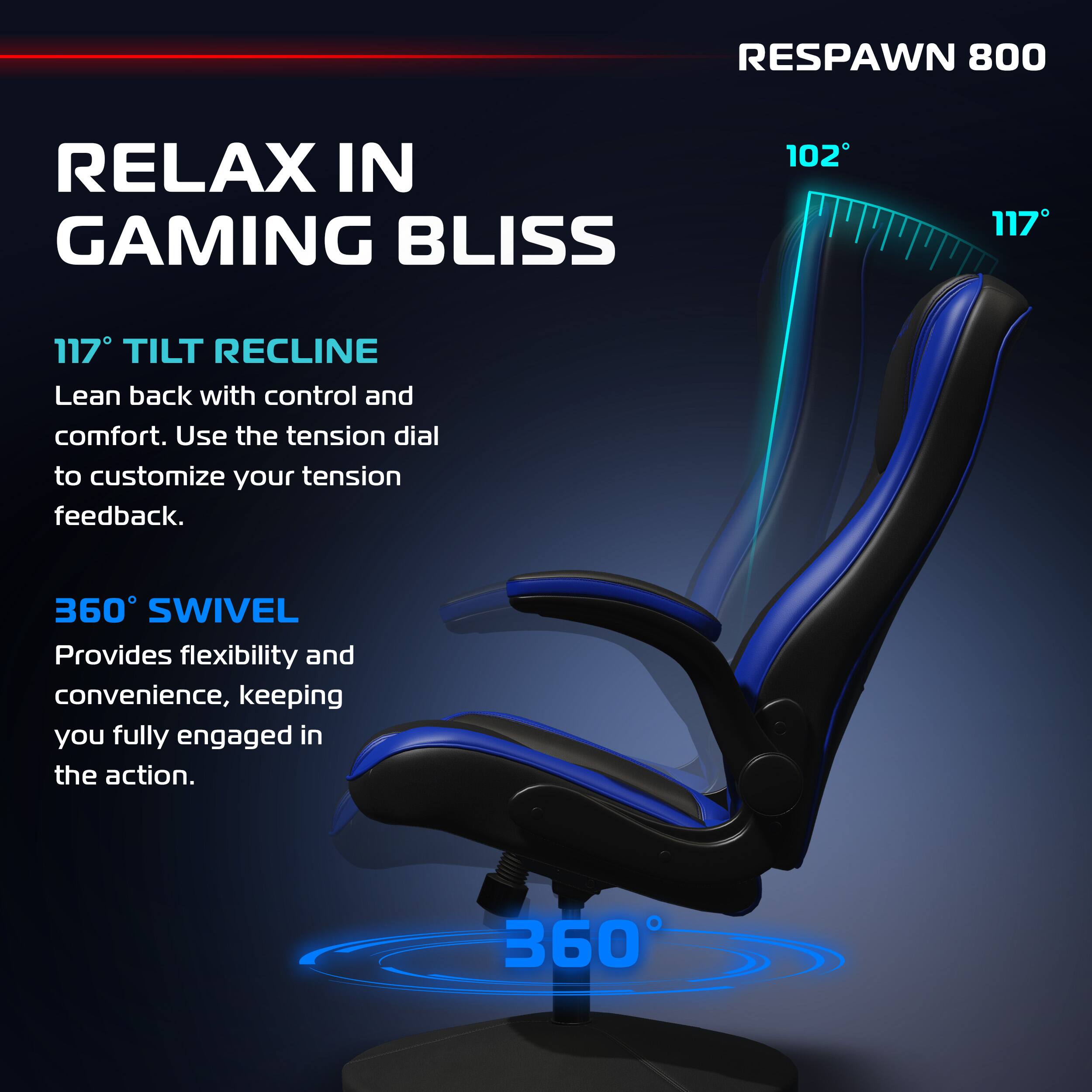 RESPAWN 800

RELAX IN GAMING BLISS

117° TILT RECLINE
Lean back with control and comfort. Use the tension dial to customize your tension feedback.

360° SWIVEL
Provides flexibility and convenience, keeping you fully engaged in the action.