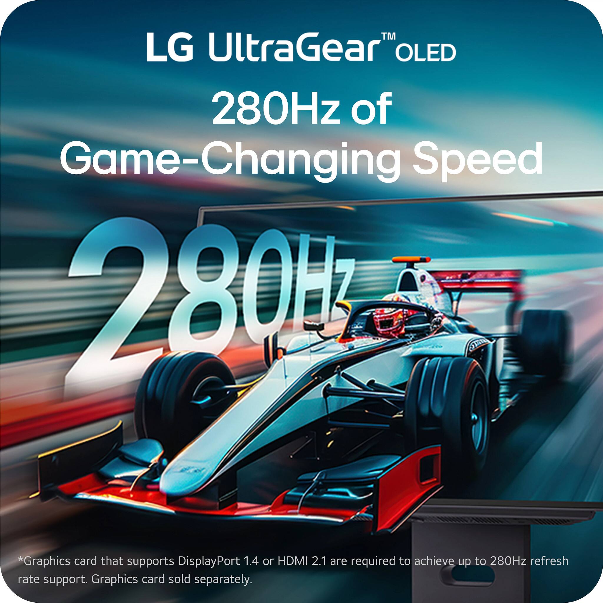 LG UltraGear™ OLED  
280Hz of Game-Changing Speed  

280Hz  

*Graphics card that supports DisplayPort 1.4 or HDMI 2.1 are required to achieve up to 280Hz refresh rate support. Graphics card sold separately.