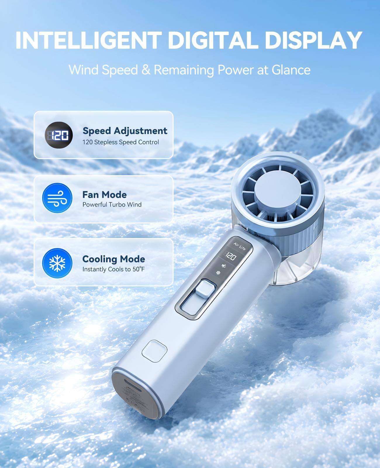 INTELLIGENT DIGITAL DISPLAY  
Wind Speed & Remaining Power at Glance  

120 Speed Adjustment  
120 Stepless Speed Control  

Fan Mode  
Powerful Turbo Wind  

Cooling Mode  
Instantly Cools to 50°F  

AirLife