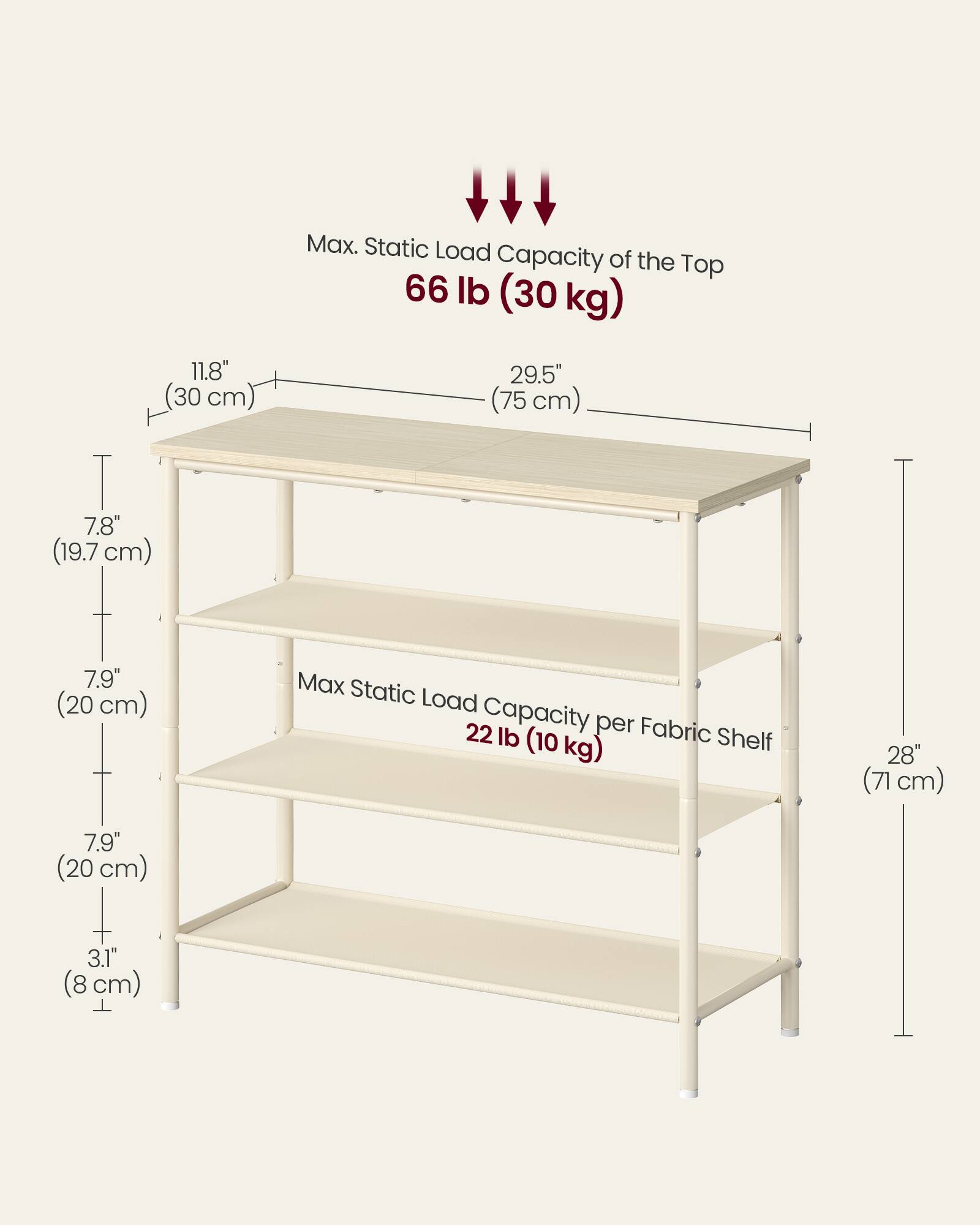 Max. Static Load Capacity of the Top: 66 lb (30 kg)  
11.8" (30 cm)  
29.5" (75 cm)  
7.8" (19.7 cm)  
7.9" (20 cm)  

Max Static Load Capacity per Fabric Shelf: 22 lb (10 kg)  
28" (71 cm)  
7.9" (20 cm)  
3.1" (8 cm)