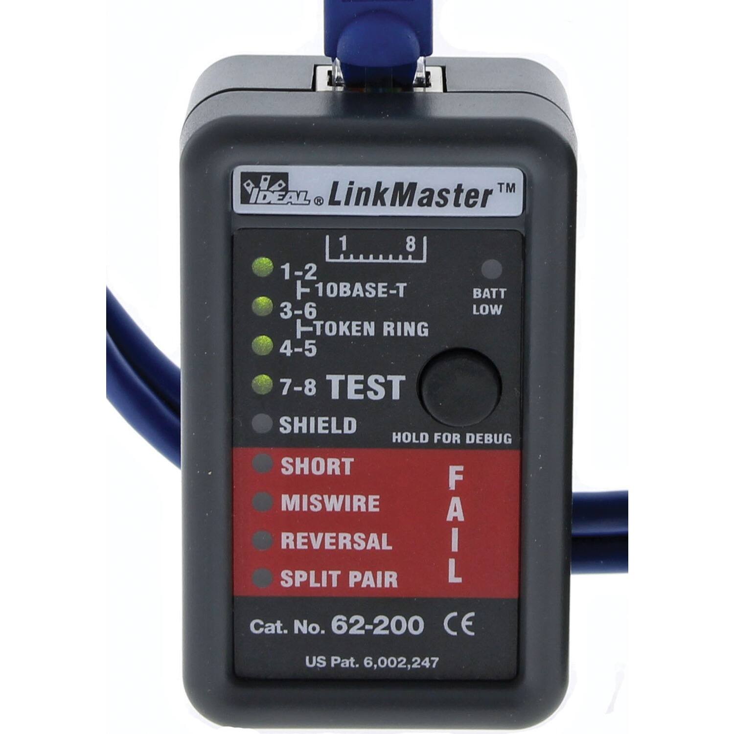 IDEAL LinkMaster  
1-2 10BASE-T  
3-6 BATT LOW  
4-5 TOKEN RING  
7-8 TEST  
SHIELD  
SHORT  
MISWIRE  
REVERSAL  
SPLIT PAIR  
FAIL  
HOLD FOR DEBUG  
Cat. No. 62-200  
CE  
US Pat. 6,002,247