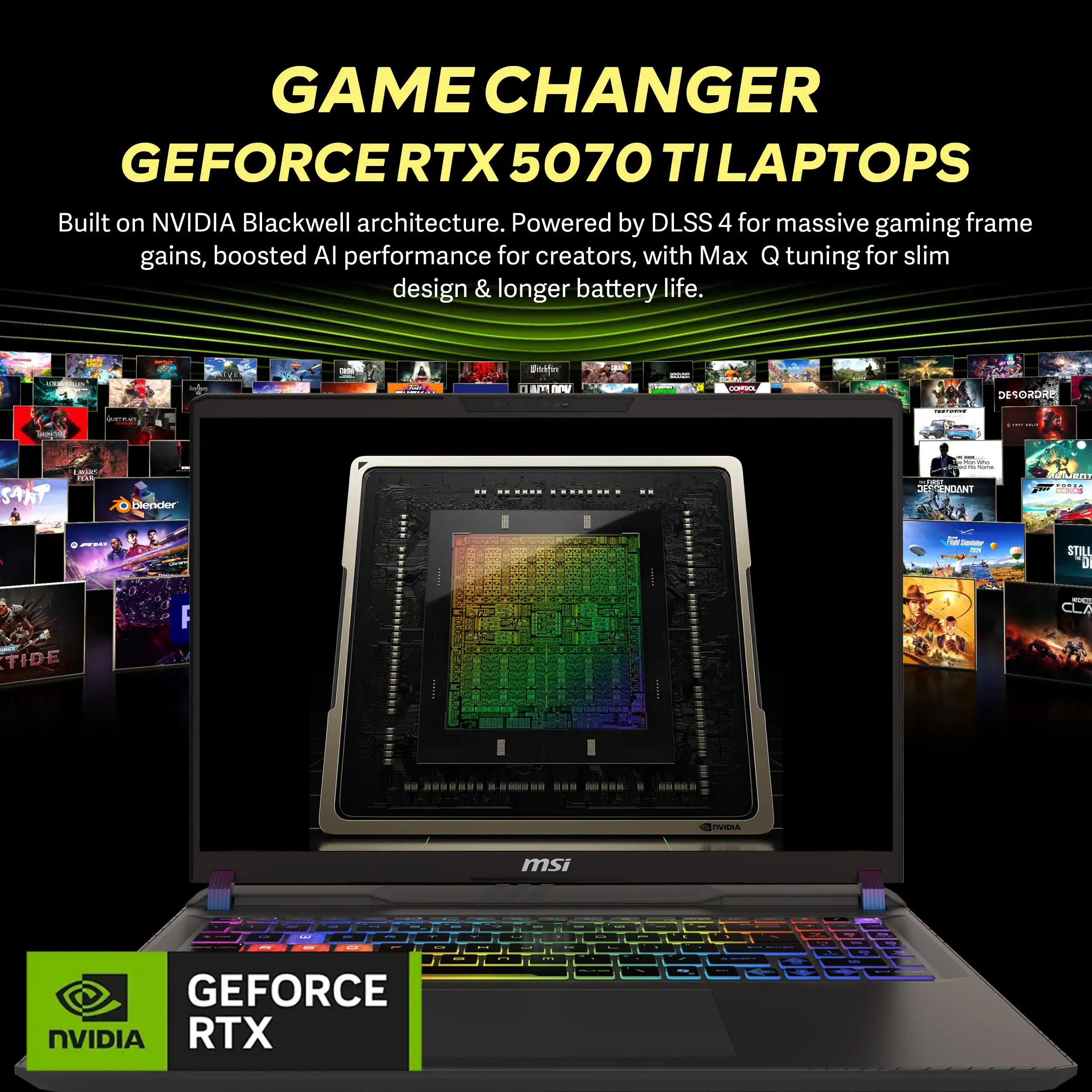 GAME CHANGER GEFORCE RTX 5070 TI LAPTOPS  
Built on NVIDIA Blackwell architecture. Powered by DLSS 4 for massive gaming frame gains, boosted AI performance for creators, with Max Q tuning for slim design & longer battery life.  

Blender: 0 ma nw a R.  
: aa SANT | Dlender: AE DANT ALeNt .....  
- - - STILL D NT CLA TIDE A msi .. - -  
GEFORCE NVIDIA RTX