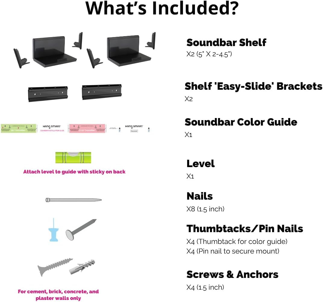 What's Included?

- Soundbar Shelf X2 (5" X 2-4.5")
- Shelf 'Easy-Slide' Brackets X2
- Soundbar Color Guide X1
- Level X1
- Nails X8 (1.5 inch)
- Thumbtacks/Pin Nails X4 (Thumbtack for color guide) X4 (Pin nail to secure mount)
- Screws & Anchors X4 (1.5 inch) (For cement, brick, concrete, and plaster walls only)

Attach level to guide with sticky on back