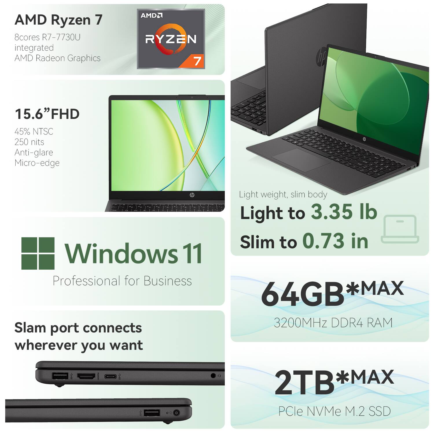 AMD Ryzen 7  
8 cores R7-7730U  
Integrated AMD Radeon Graphics  

15.6" FHD  
45% NTSC  
250 nits  
Anti-glare  
Micro-edge  

Windows 11  
Professional for Business  

Slam port connects wherever you want  

Light weight, slim body  
Light to 3.35 lb  
Slim to 0.73 in  

64GB *MAX  
3200MHz DDR4 RAM  

2TB *MAX  
PCIe NVMe M.2 SSD