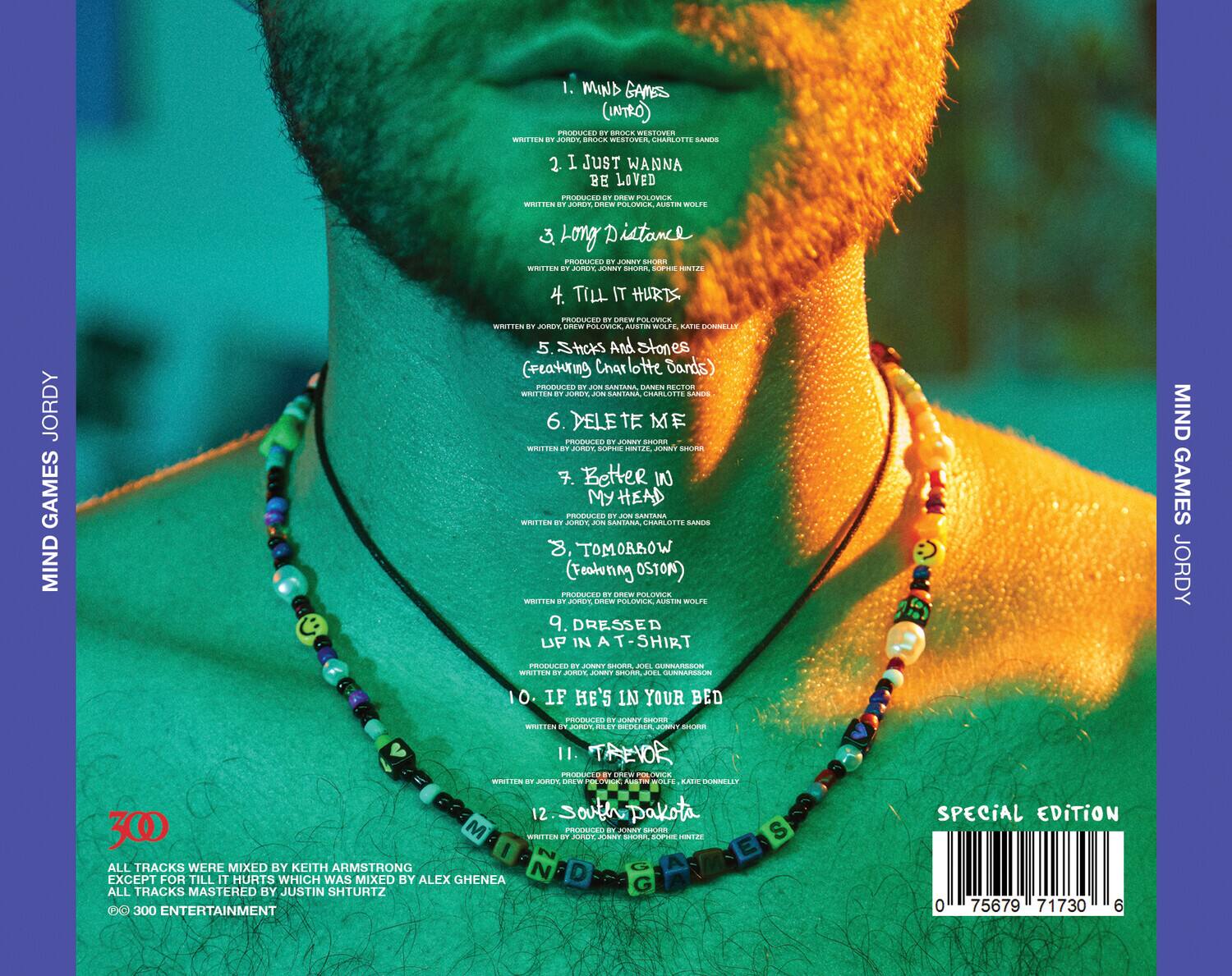 1. MIND GAMES (INTRO)  
   PRODUCED BY BROCK WESTOVER  
   WRITTEN BY JORDY, BROCK WESTOVER, CHARLOTTE SANDS  

2. I JUST WANNA BE LOVED  
   PRODUCED BY BREW POLYOVIC  
   WRITTEN BY JORDY, BREW POLYOVIC, AUSTIN WOLFE  

3. LONG DISTANCE  
   WRITTEN BY JORDY, JOHNNY SHORR, SOPHIE HINTZE  
   PRODUCED BY JOHNNY SHORR  

4. TILL IT HURTS  
   PRODUCED BY BREW POLYOVIC  
   WRITTEN BY JORDY, BREW POLYOVIC, KATIE DONNELLY  

5. STICKS AND STONES (Featuring Charlotte Dendurds)  
   PRODUCED BY JON SANTANA  
   WRITTEN BY JON SANTANA, DAMIAN SHORR  

6. DELE TE ME  
   PRODUCED BY JOHNNY SHORR  
   WRITTEN BY JORDY, SOPH