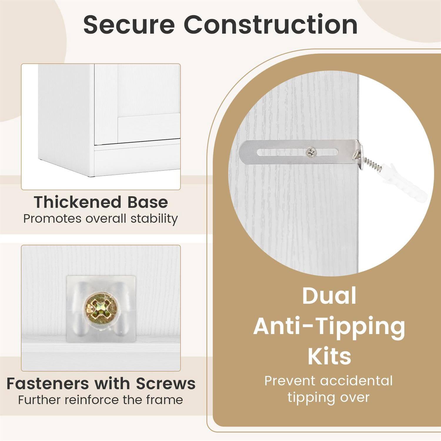 Secure Construction

Thickened Base  
Promotes overall stability

Dual Anti-Tipping Kits  
Prevent accidental tipping over

Fasteners with Screws  
Further reinforce the frame
