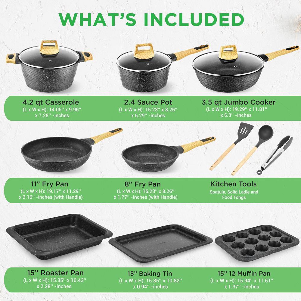 **WHAT'S INCLUDED**

- **4.2 qt Casserole**  
  (L x W x H): 14.05" x 9.96" x 7.28" - inches

- **2.4 Sauce Pot**  
  (L x W x H): 15.23" x 8.26" x 6.29" - inches

- **3.5 qt Jumbo Cooker**  
  (L x W x H): 19.29" x 11.81" x 6.3" - inches

- **11" Fry Pan**  
  (L x W x H): 19.17" x 11.29" x 2.16" - inches (with Handle)

- **8" Fry Pan**  
  (L x W x H): 15.23" x 8.26" x 1.77" - inches (with Handle)

- **Kitchen Tools**  
  Spatula, Solid Ladle and Food Tongs

- **15" Roaster Pan**  
  (L x W x H): 15.35" x 10.43" x 2.28" - inches

- **15" Baking Tin**  
  (L x W x H): 15.35" x 10.82" x 0.94" - inches

- **15" 12 Muffin Pan**  
  (L x W x H): 15.94" x 11.61" x 1.37" - inches
