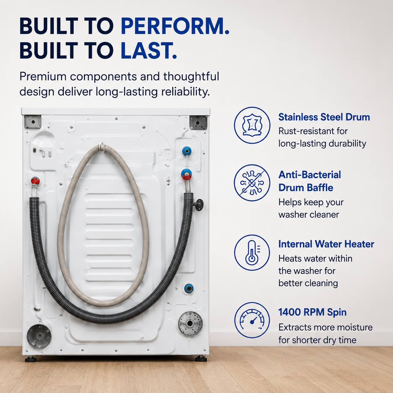 BUILT TO PERFORM.  
BUILT TO LAST.  

Premium components and thoughtful design deliver long-lasting reliability.  

- Stainless Steel Drum  
  Rust-resistant for long-lasting durability  

- Anti-Bacterial Drum Baffle  
  Helps keep your washer cleaner  

- Internal Water Heater  
  Heats water within the washer for better cleaning  

- 1400 RPM Spin  
  Extracts more moisture for shorter dry time