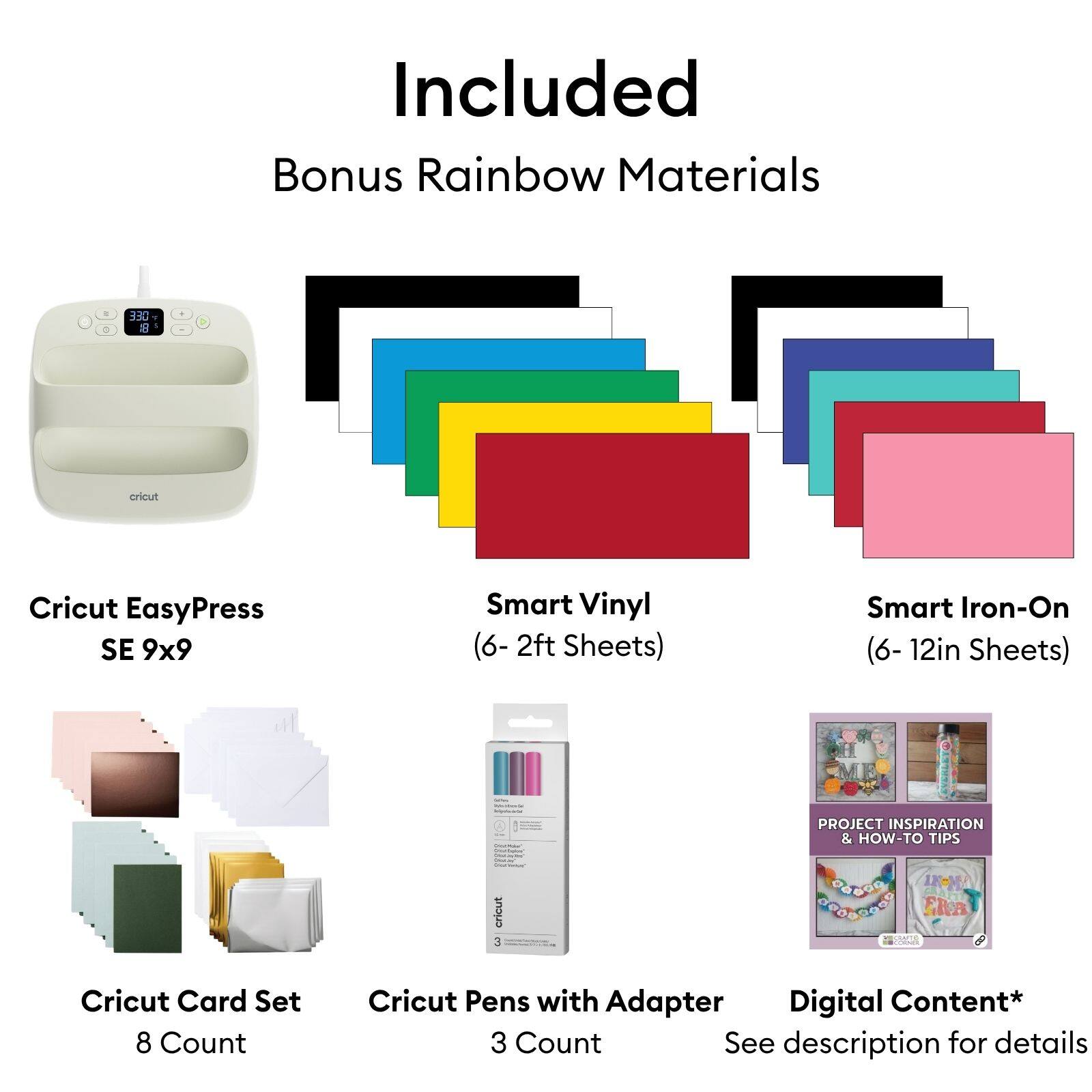 Included Bonus Rainbow Materials

Cricut EasyPress SE 9x9

Smart Vinyl (6- 2ft Sheets)

Smart Iron-On (6- 12in Sheets)

Cricut Card Set 8 Count

Cricut Pens with Adapter Digital Content* 3 Count See description for details