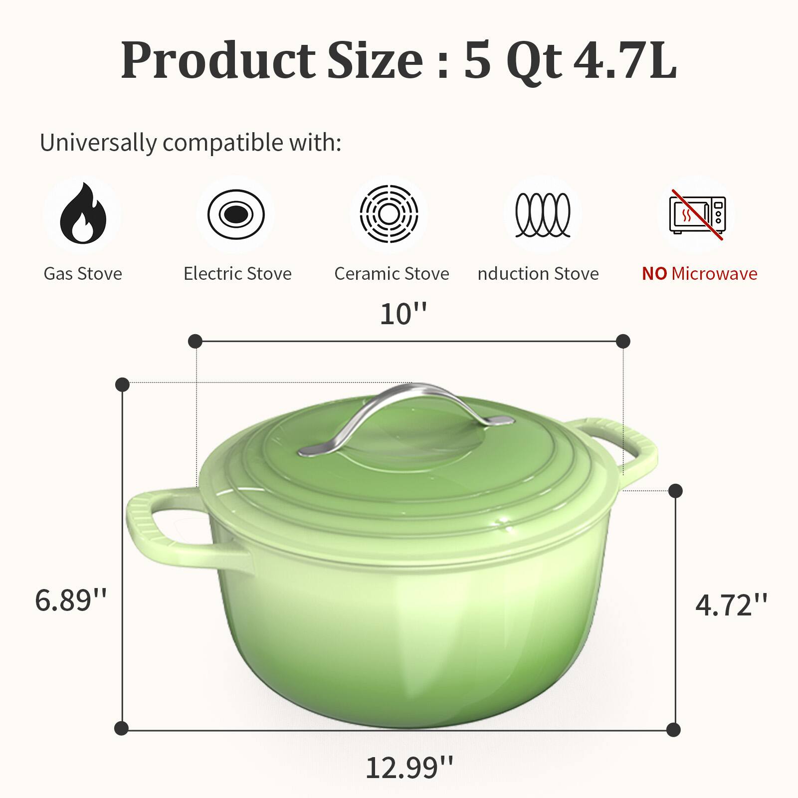 Product Size: 5 Qt 4.7L

Universally compatible with:
- Gas Stove
- Electric Stove
- Ceramic Stove
- Induction Stove
- NO Microwave

Dimensions:
- 10" (width)
- 6.89" (height)
- 4.72" (depth)
- 12.99" (length)