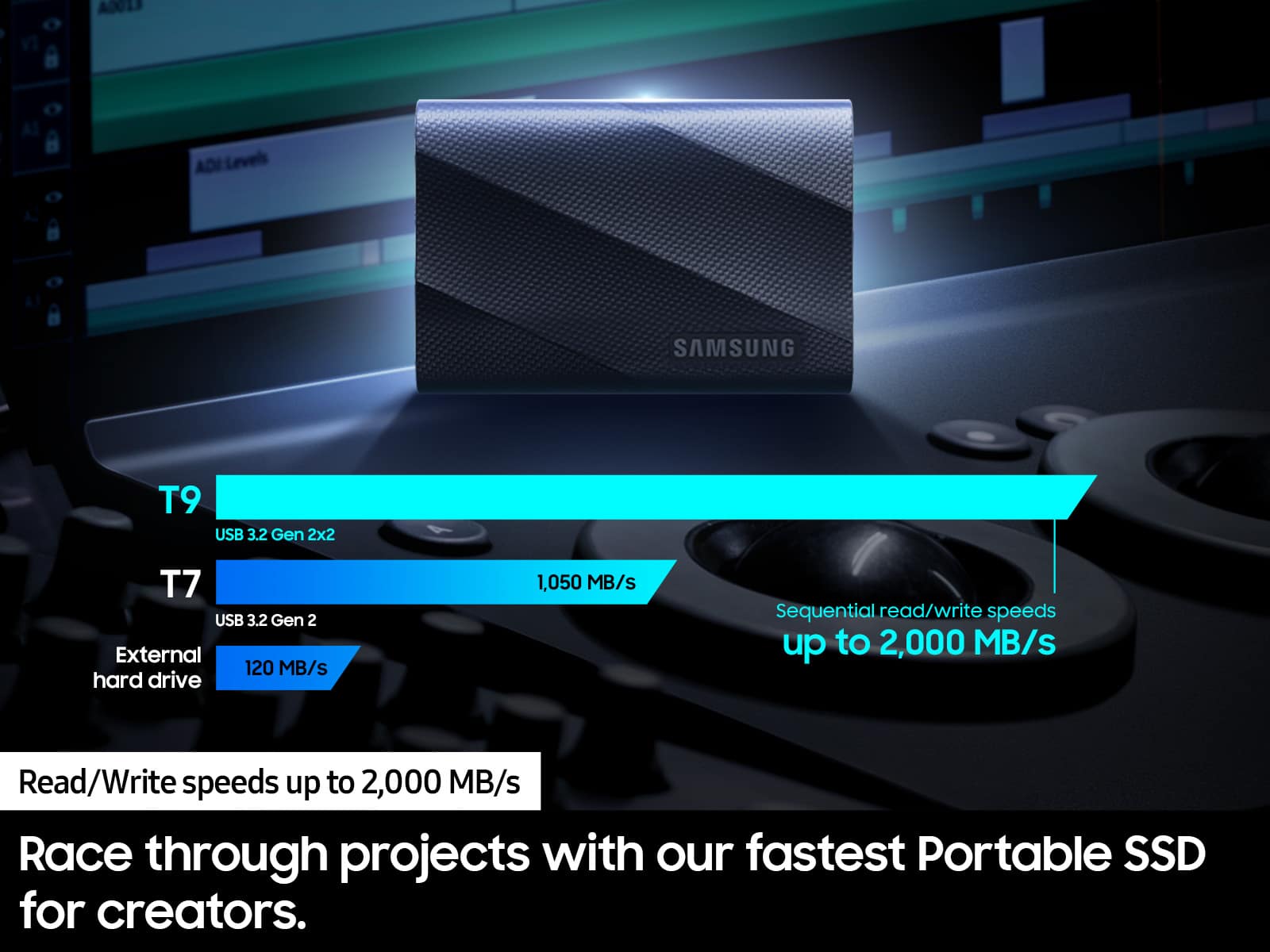 V ADU1S ADI Levels SAMSUNG T9 USB 3.2 Gen 2x2 T7 USB 3.2 Gen 2 External 120 MB/s hard drive 1,050 MB/s Sequential read/write speeds up to 2,000 MB/s Read/Write speeds up to 2,000 MB/s Race through projects with our fastest Portable SSD for creators.