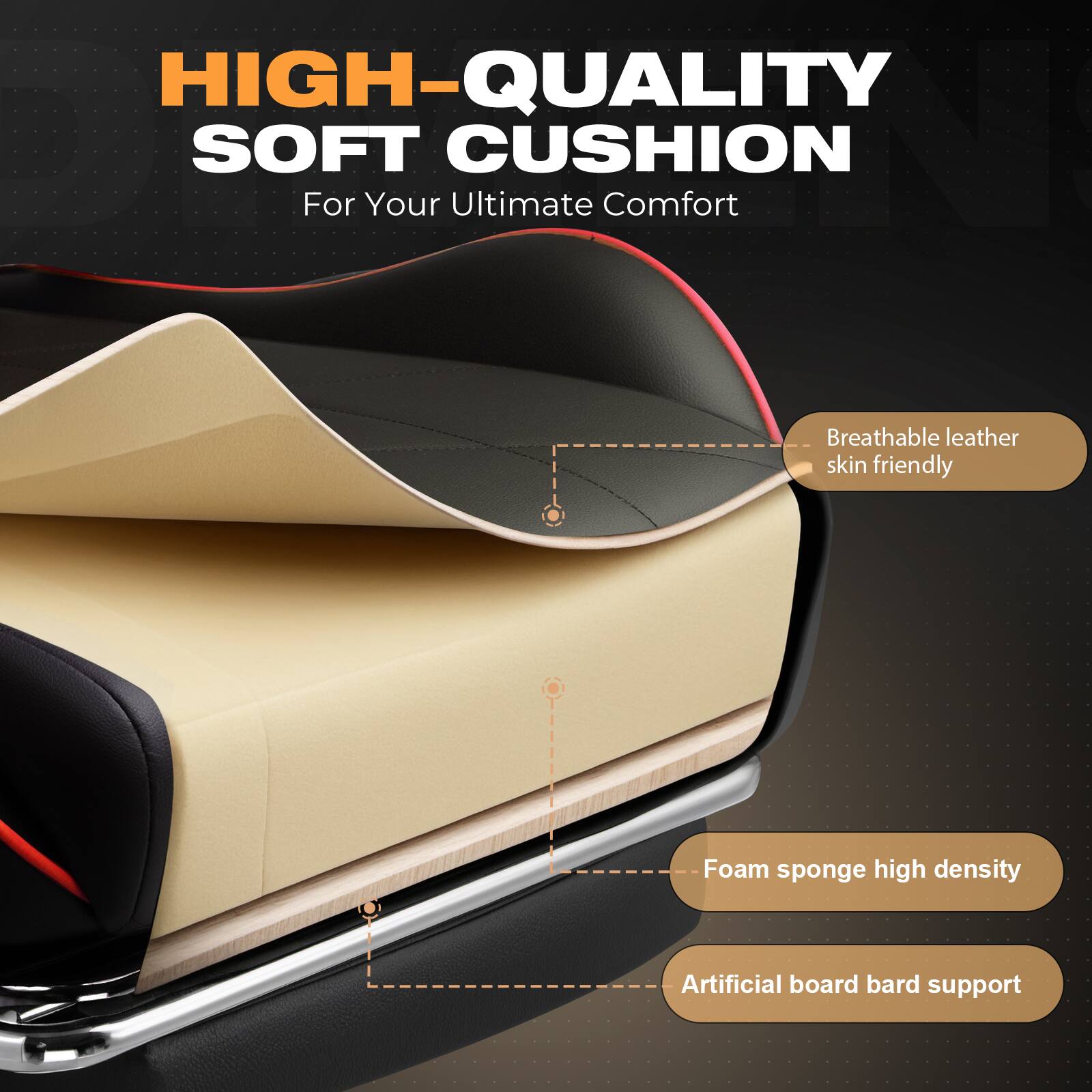 HIGH-QUALITY SOFT CUSHION  
For Your Ultimate Comfort  

- Breathable leather skin friendly  
- Foam sponge high density  
- Artificial board bard support
