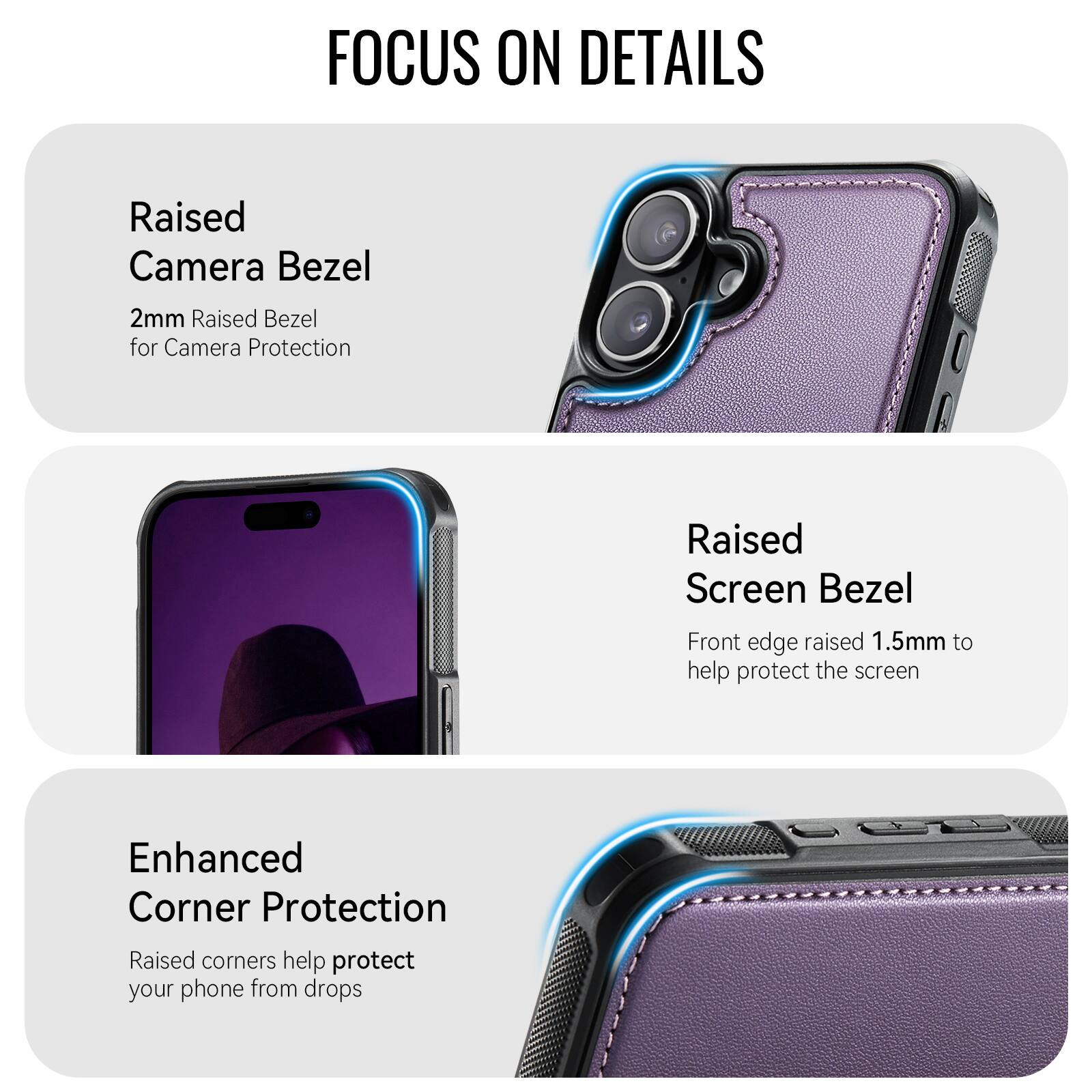 FOCUS ON DETAILS

Raised Camera Bezel
2mm Raised Bezel for Camera Protection

Raised Screen Bezel
Front edge raised 1.5mm to help protect the screen

Enhanced Corner Protection
Raised corners help protect your phone from drops