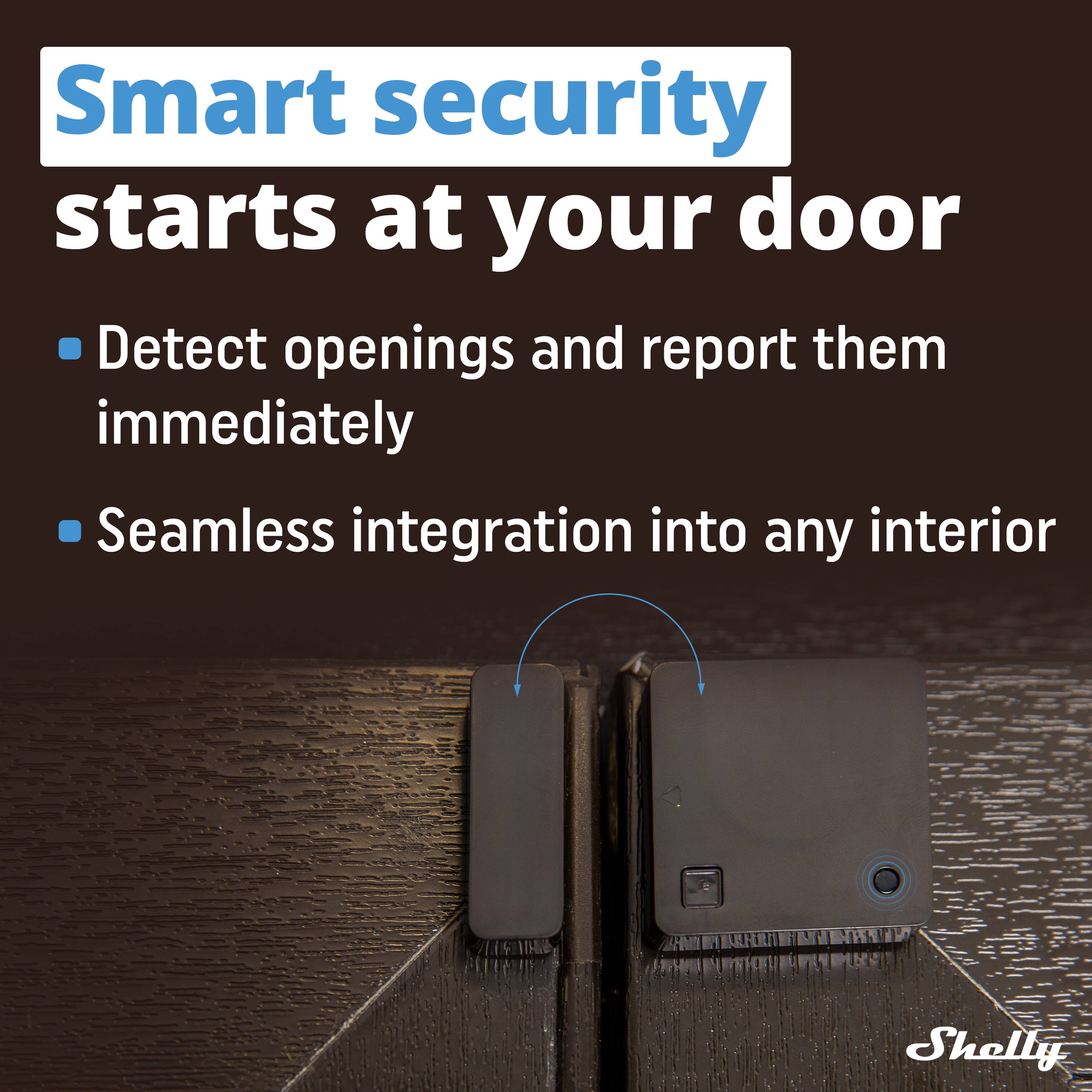 Smart security starts at your door

- Detect openings and report them immediately
- Seamless integration into any interior

Shelly
