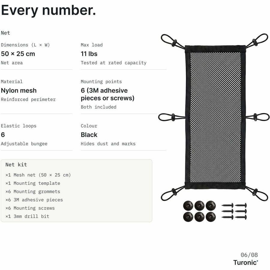 Every number.

Net
Dimensions (L x W) 50 x 25 cm
Net area
Max load 11 lbs
Tested at rated capacity

Material Nylon mesh
Reinforced perimeter

Mounting points 6 (3M adhesive pieces or screws) Both included

Elastic loops 6
Adjustable bungee

Colour Black
Hides dust and marks

Net kit
x1 Mesh net (50 x 25 cm)
x1 Mounting template
x6 Mounting grommets
x6 3M adhesive pieces
x6 Mounting screws
x1 3mm drill bit

06/08 Turonic