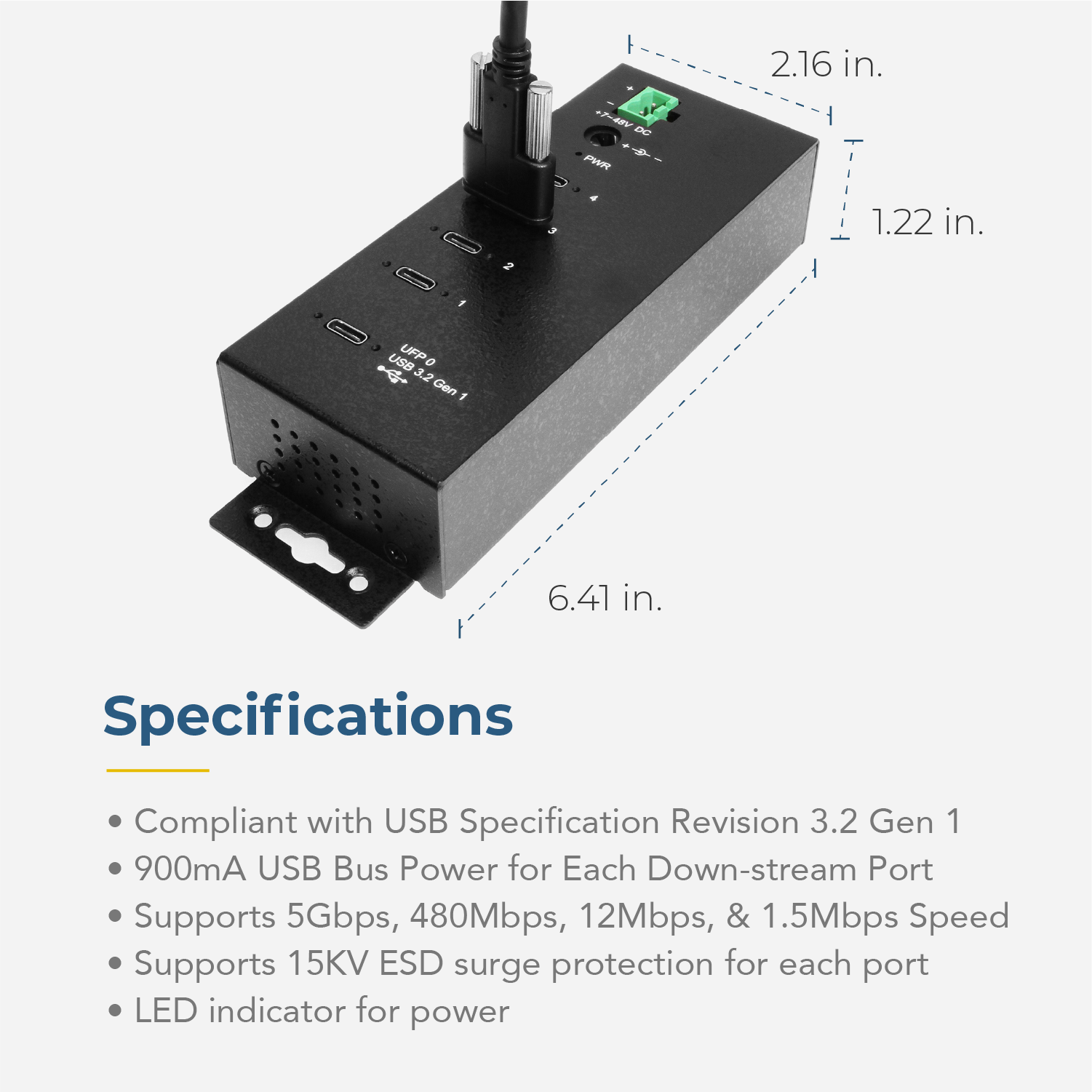 2.16 in. + B DC PR 1.22 in. 2 USB UFP 0 3.2 Gen 1 6.41 in. Specifications Compliant with USB Specification Revision 3.2 Gen 1 900mA USB Bus Power for Each Down-stream Port Supports 5Gbps, 480Mbps, 12Mbps, & 1.5Mbps Speed Supports 15KV ESD surge protection for each port LED indicator for power