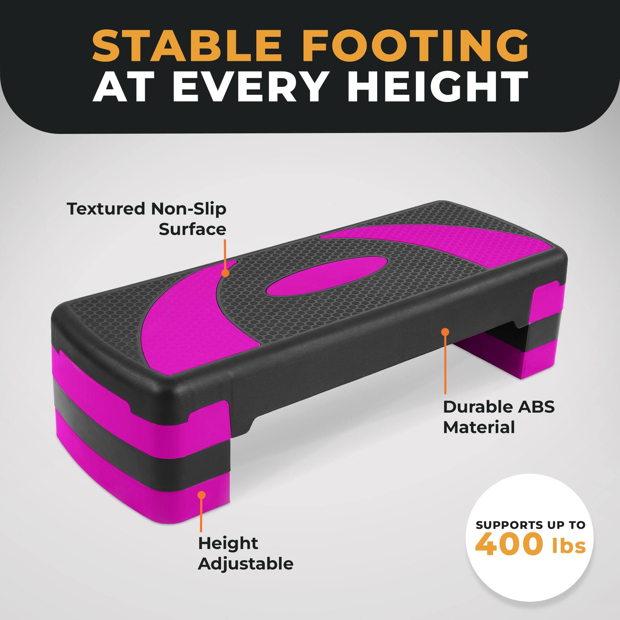 STABLE FOOTING AT EVERY HEIGHT

Textured Non-Slip Surface

Durable ABS Material

Height Adjustable

SUPPORTS UP TO 400 lbs