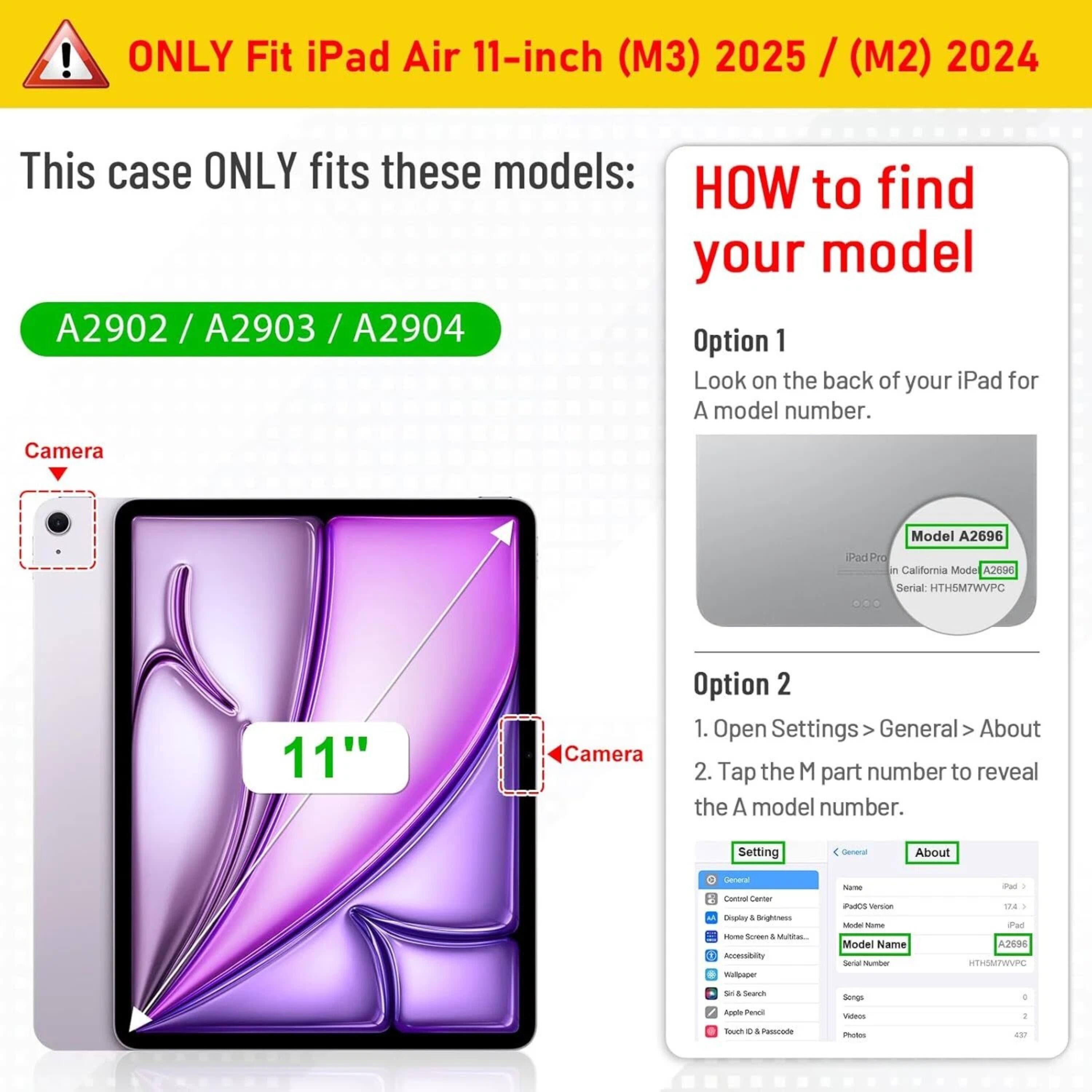 **ONLY Fit iPad Air 11-inch (M3) 2025 / (M2) 2024**

This case ONLY fits these models:

A2902 / A2903 / A2904

**HOW to find your model**

**Option 1**

Look on the back of your iPad for A model number.

**Option 2**

1. Open Settings > General > About
2. Tap the M part number to reveal the A model number.

---

**Camera**

**11"**

**Camera**