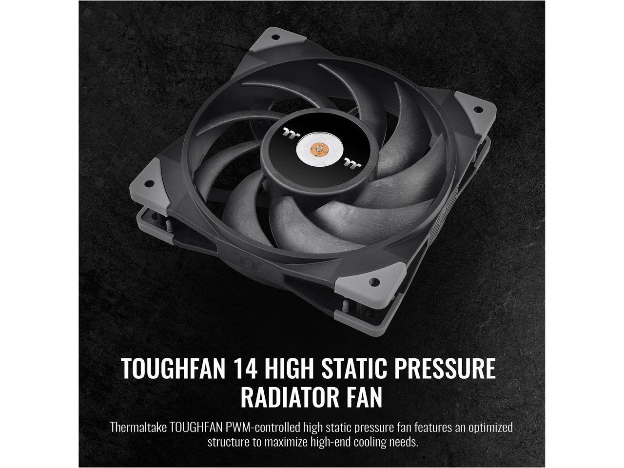 77" TOUGHFAN 14 HIGH STATIC PRESSURE RADIATOR FAN

Thermaltake TOUGHFAN PWM-controlled high static pressure fan features an optimized structure to maximize high-end cooling needs.