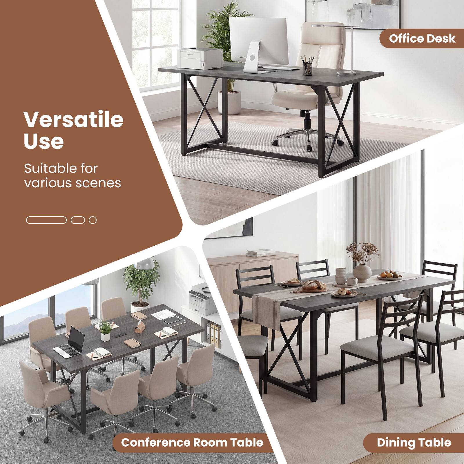 Office Desk  
Versatile Use  
Suitable for various scenes  
Conference Room Table  
Dining Table