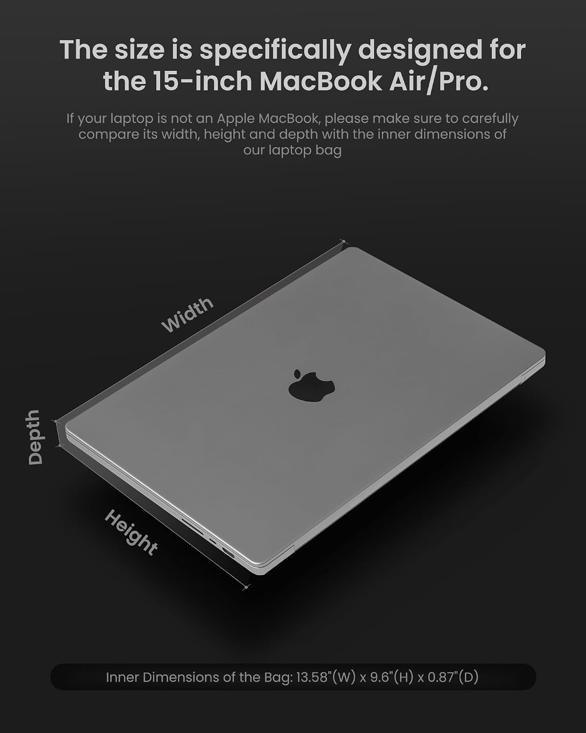 The size is specifically designed for the 15-inch MacBook Air/Pro. If your laptop is not an Apple MacBook, please make sure to carefully compare its width, height and depth with the inner dimensions of our laptop bag

Depth
Width
Height

Inner Dimensions of the Bag: 13.58"W x 9.6"H x 0.87"D