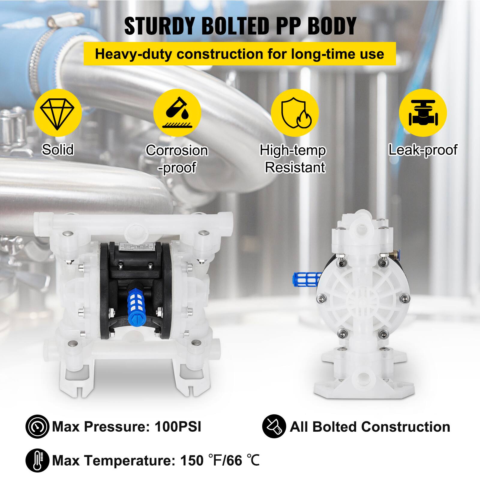 STURDY BOLTED PP BODY  
Heavy-duty construction for long-time use  
Solid  
Corrosion-proof  
High-temp Resistant  
Leak-proof  
Max Pressure: 100PSI  
All Bolted Construction  
Max Temperature: 150°F/66°C