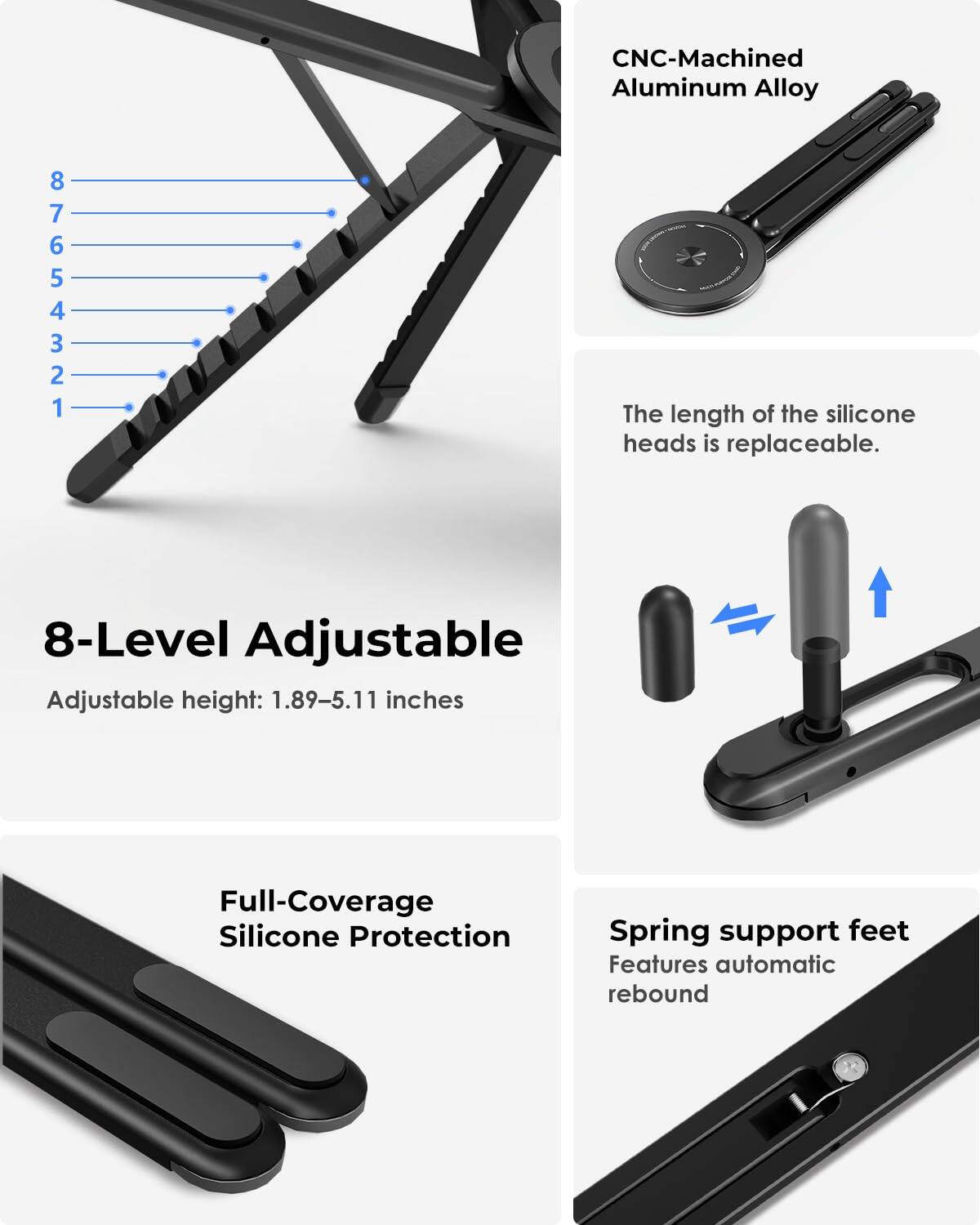 CNC-Machined Aluminum Alloy

8-Level Adjustable
Adjustable height: 1.89-5.11 inches

The length of the silicone heads is replaceable.

Full-Coverage Silicone Protection

Spring support feet
Features automatic rebound