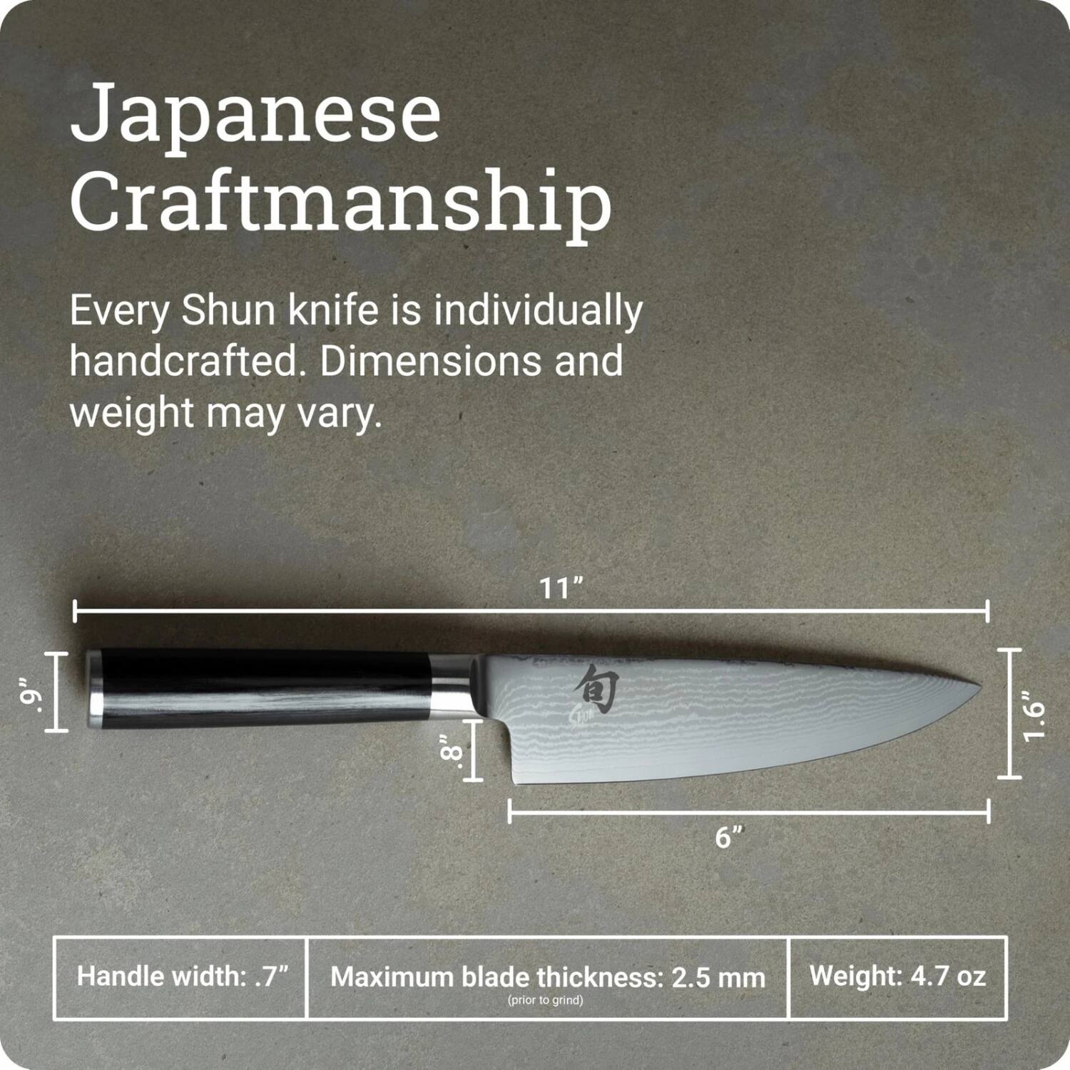 Japanese Craftsmanship

Every Shun knife is individually handcrafted. Dimensions and weight may vary.

9" | 8" | 11" | 1.6" | 6" 

Handle width: .7" 

Maximum blade thickness: 2.5 mm (prior to grind) 

Weight: 4.7 oz
