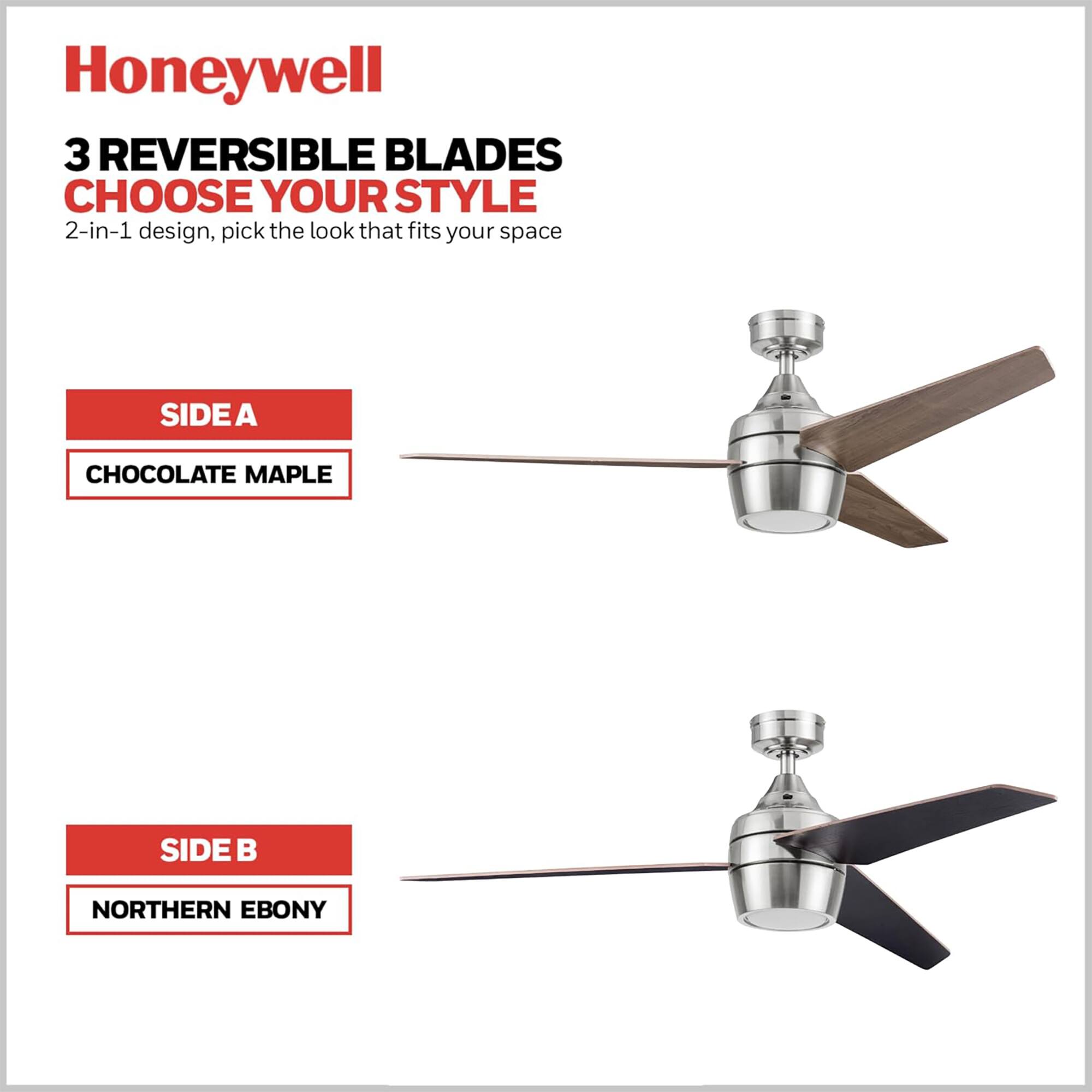 Honeywell  
3 REVERSIBLE BLADES  
CHOOSE YOUR STYLE  
2-in-1 design, pick the look that fits your space  

SIDE A  
CHOCOLATE MAPLE  

SIDE B  
NORTHERN EBONY