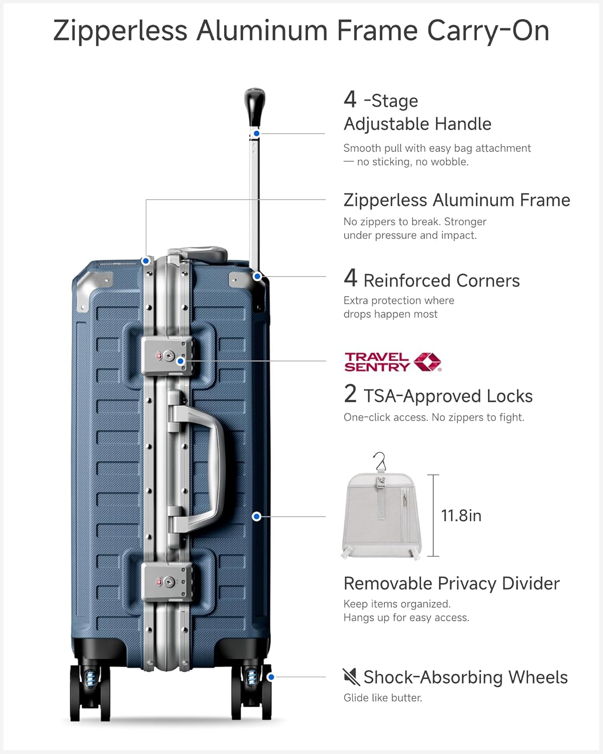 Zipperless Aluminum Frame Carry-On

4-Stage Adjustable Handle
Smooth pull with easy bag attachment - no sticking, no wobble.

Zipperless Aluminum Frame
No zippers to break. Stronger under pressure and impact.

4 Reinforced Corners
Extra protection where drops happen most

TRAVEL SENTRY
2 TSA-Approved Locks
One-click access. No zippers to fight.

11.8in Removable Privacy Divider
Keep items organized. Hangs up for easy access.

Shock-Absorbing Wheels
Glide like butter.