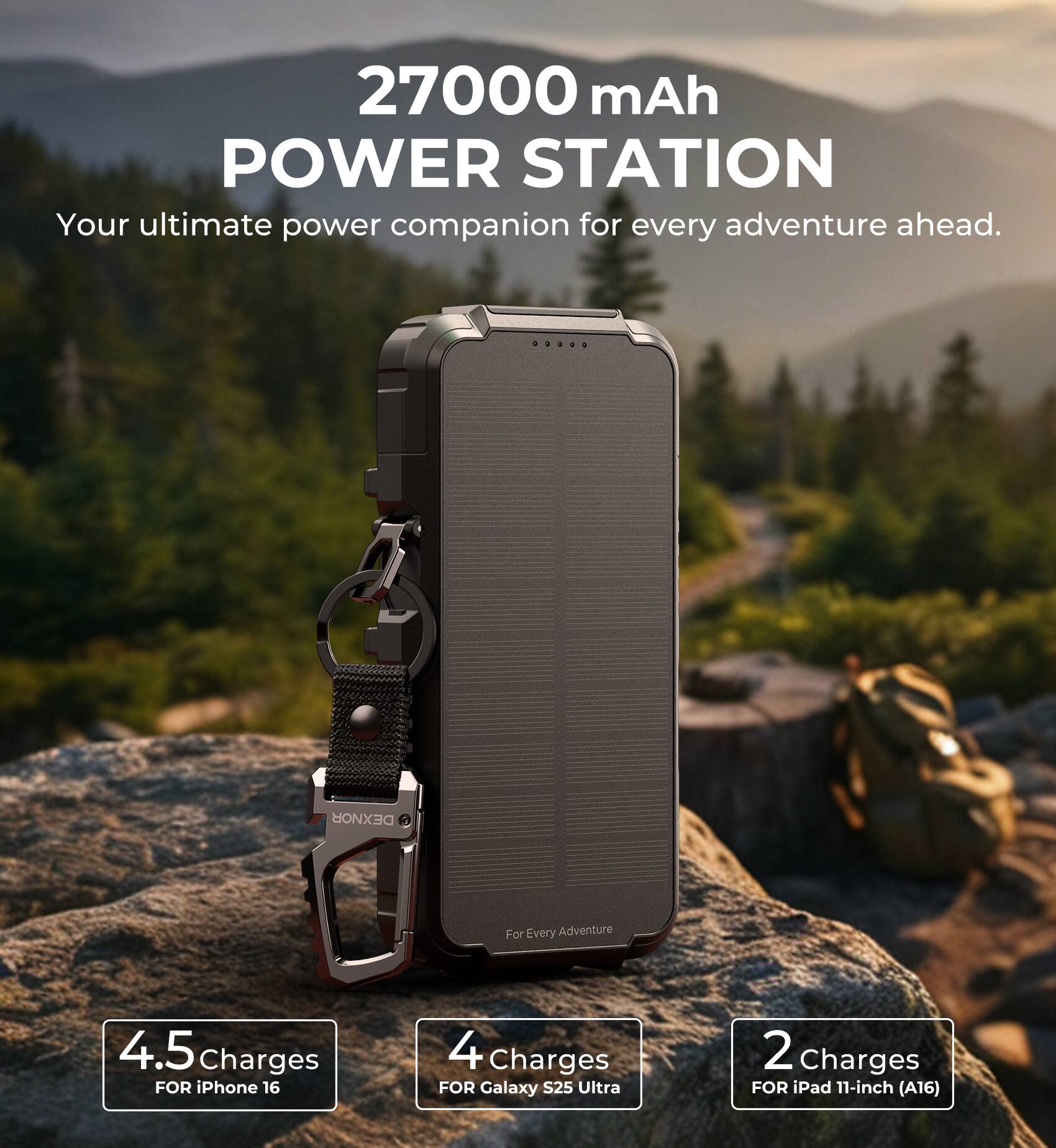 27000 mAh POWER STATION  
Your ultimate power companion for every adventure ahead.  
DEXNOR For Every Adventure  
4.5 Charges FOR iPhone 16  
4 Charges FOR Galaxy S25 Ultra  
2 Charges FOR iPad 11-inch (A16)