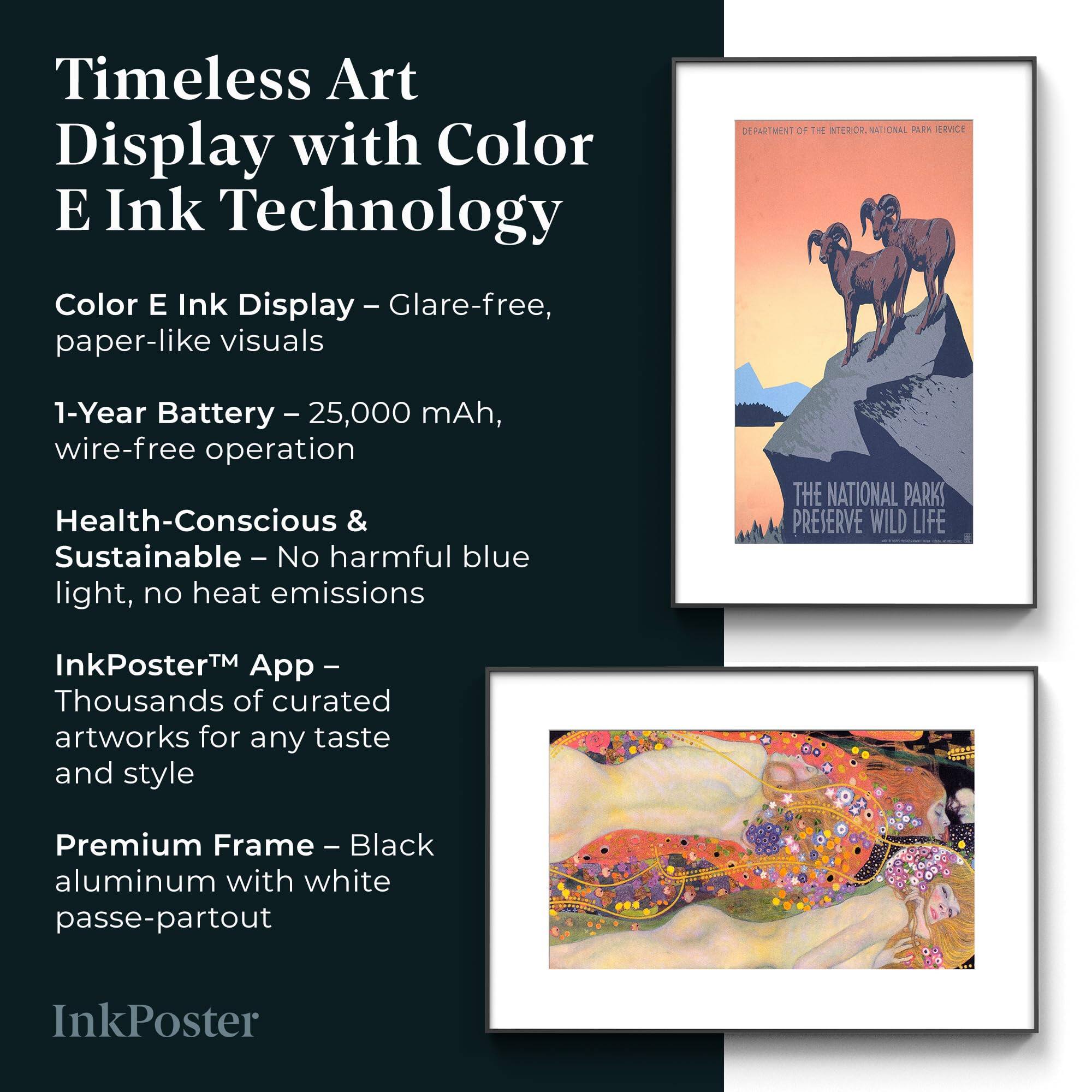 Timeless Art Display with Color E Ink Technology

Color E Ink Display - Glare-free, paper-like visuals

1-Year Battery - 25,000 mAh, wire-free operation

Health-Conscious & Sustainable - No harmful blue light, no heat emissions

InkPoster™ App - Thousands of curated artworks for any taste and style

Premium Frame - Black aluminum with white passe-partout

InkPoster