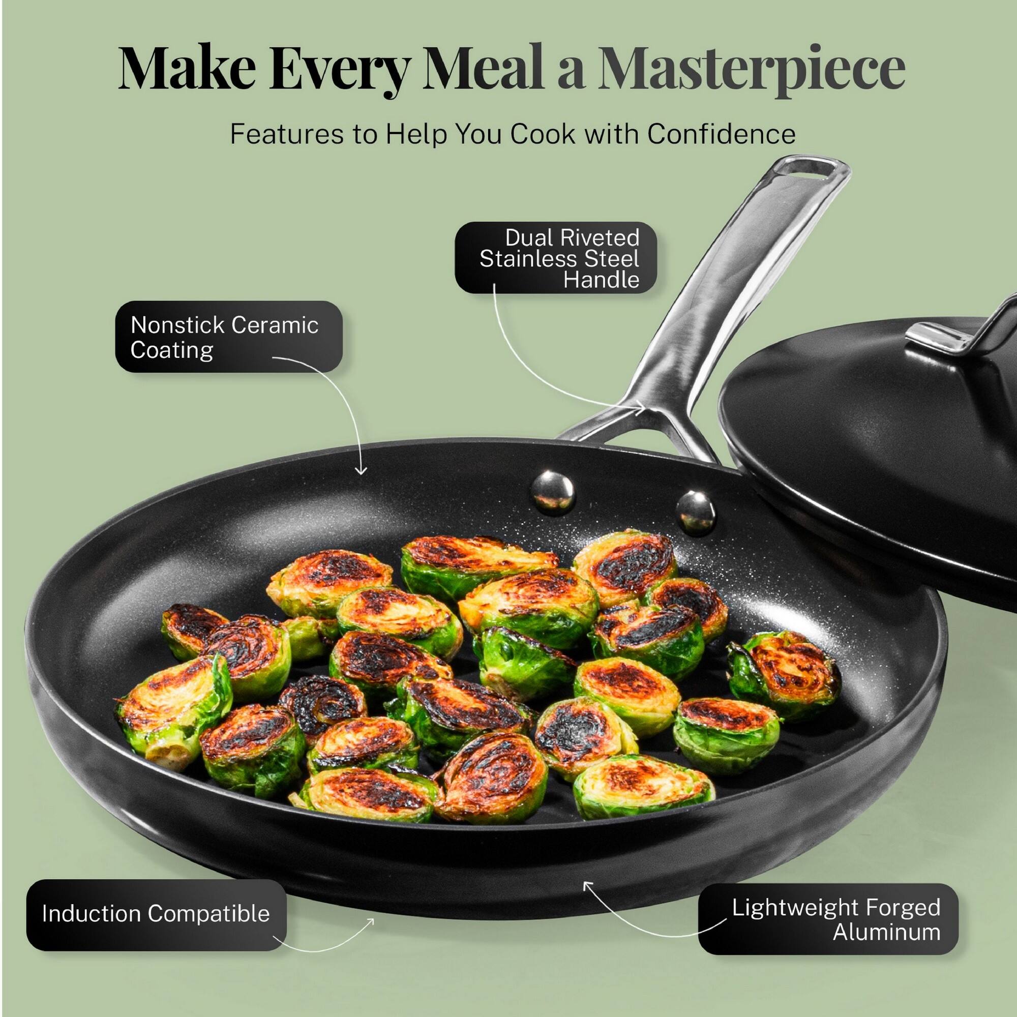 Make Every Meal a Masterpiece
Features to Help You Cook with Confidence
Dual Riveted Stainless Steel Handle
Nonstick Ceramic Coating
Induction Compatible
Lightweight Forged Aluminum