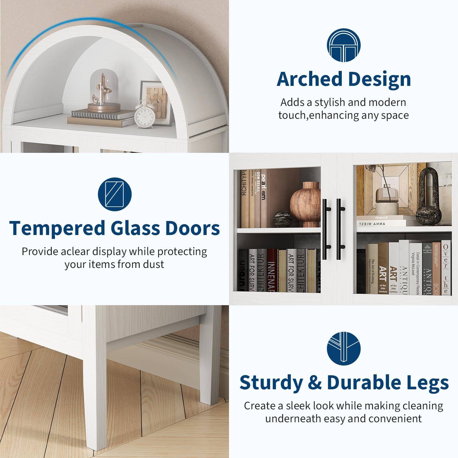 - **Arched Design**  
  Adds a stylish and modern touch, enhancing any space

- **Tempered Glass Doors**  
  Provide a clear display while protecting your items from dust

- **Sturdy & Durable Legs**  
  Create a sleek look while making cleaning underneath easy and convenient