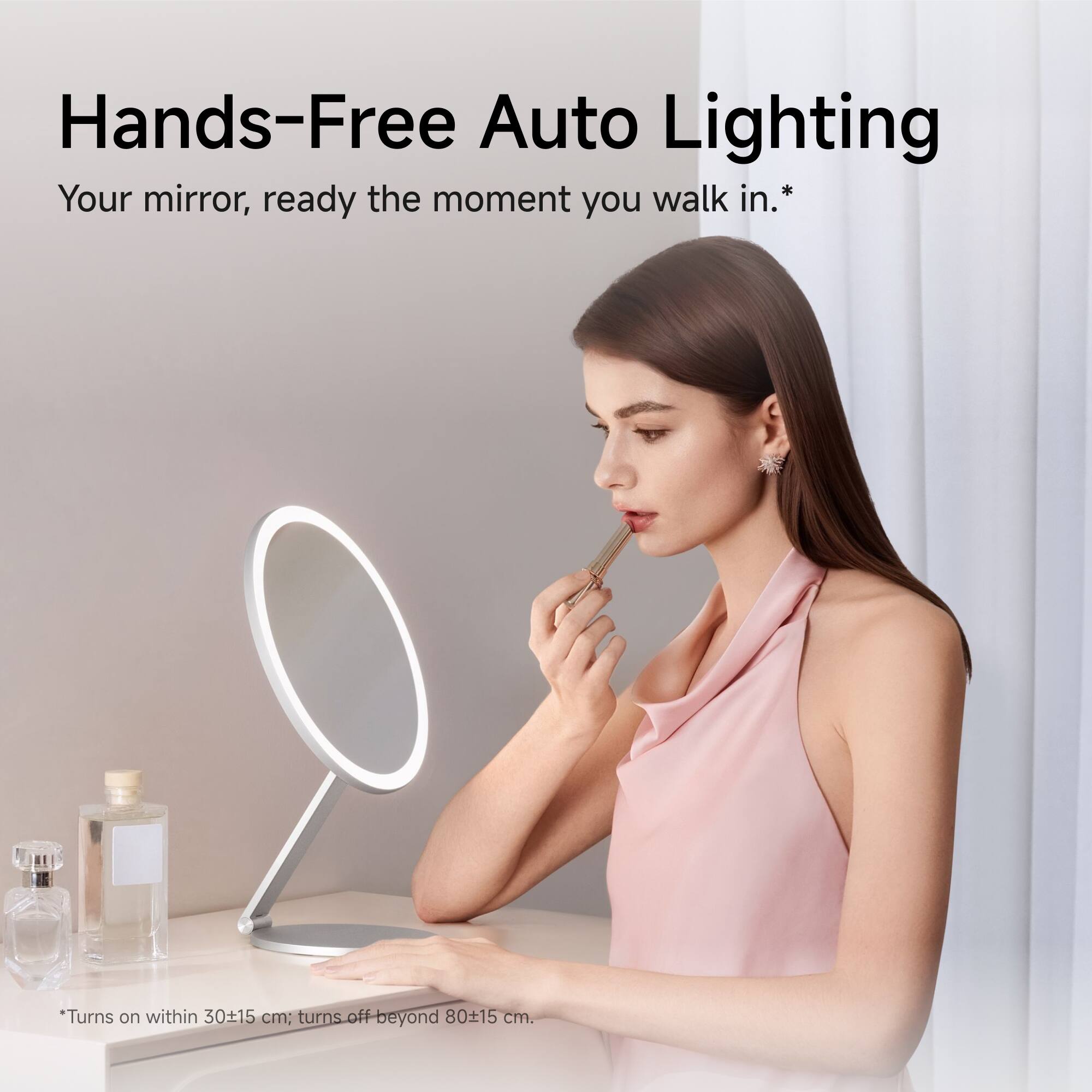 Hands-Free Auto Lighting  
Your mirror, ready the moment you walk in.  
*Turns on within 30±15 cm; turns off beyond 80±15 cm.