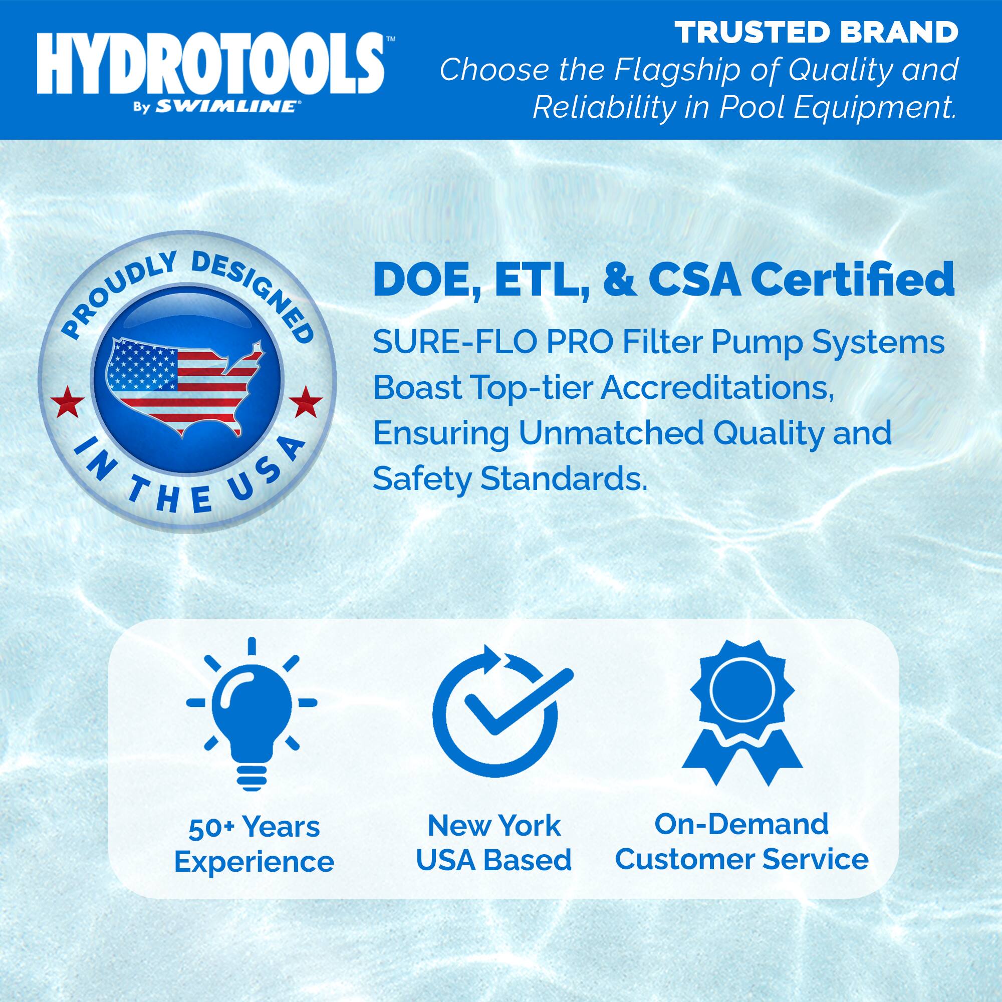 **HYDROTOOLS**  
*By SWIMLINE*

**TRUSTED BRAND**  
Choose the Flagship of Quality and Reliability in Pool Equipment.

**PROUDLY DESIGNED IN THE USA**

**DOE, ETL, & CSA Certified**  
SURE-FLO PRO Filter Pump Systems Boast Top-tier Accreditations, Ensuring Unmatched Quality and Safety Standards.

- 50+ Years Experience
- New York USA Based
- On-Demand Customer Service