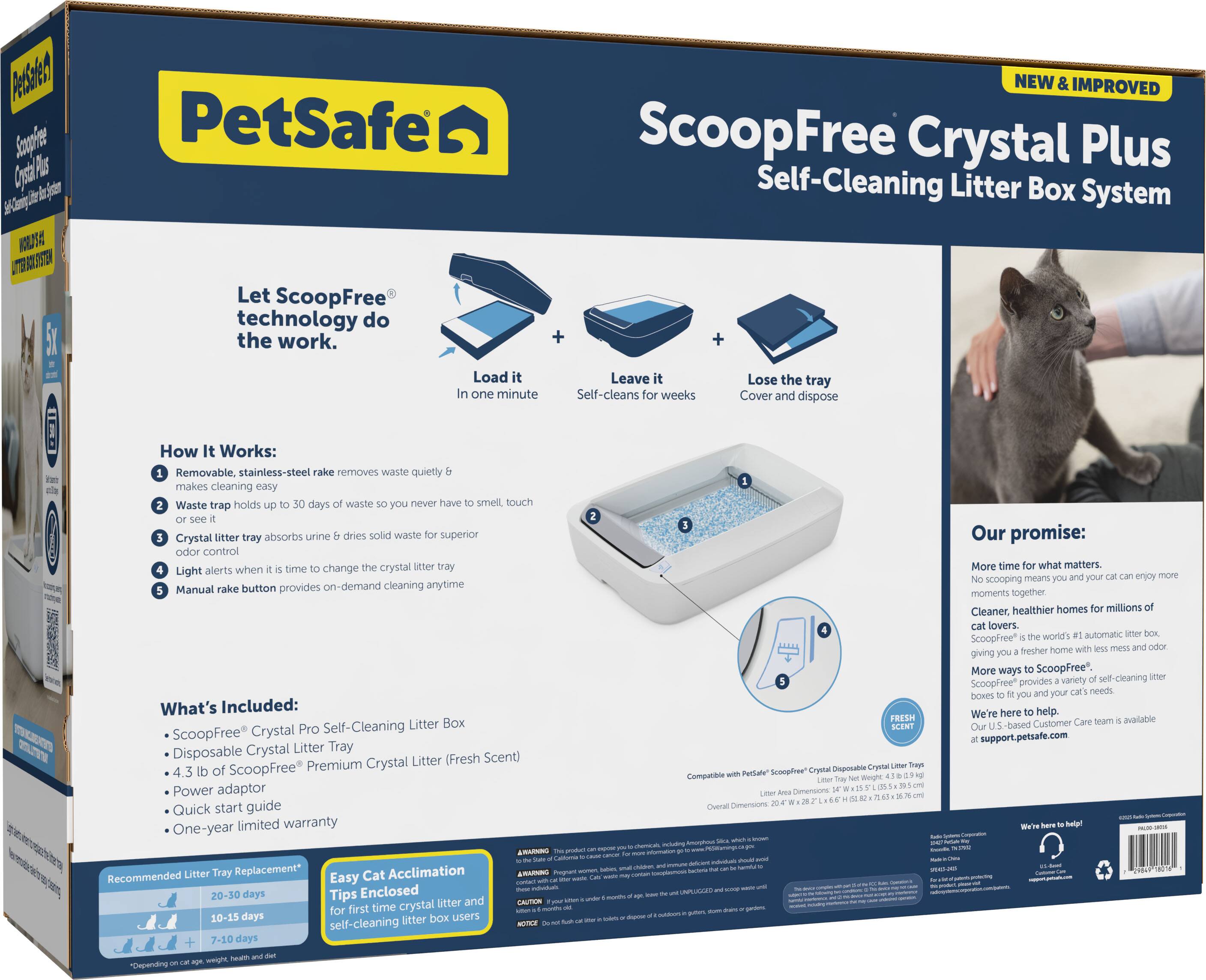 **PetSafe ScoopFree Crystal Plus Self-Cleaning Litter Box System**

**NEW & IMPROVED**

**Let ScoopFree technology do the work.**

- Load it in one minute
- Leave it cleans for weeks
- Lose the tray Cover and dispose

**How It Works:**

1. Removable, stainless-steel rake removes waste quietly makes cleaning easy
2. Waste trap holds up to 30 days of waste so you never have to smell, touch or see
3. Crystal litter tray absorbs urine & dries solid waste for superior odor control
4. Light alerts when it's time to change the crystal litter tray
5. Manual rake button provides on-demand cleaning anytime

**What's Included:**

- ScoopFree Crystal Pro Self-Cleaning Litter Box
- Disposable Crystal Litter Tray
- 4.3 lb of ScoopFree Premium Crystal Litter (Fresh Scent)
- Power adaptor
- Quick start guide
- One-year limited warranty

**Recommended Litter Tray Replacement:**

- 20-30 days
- 10-15 days
- 7-10 days

**Easy Cat Acclimation Tips:**

- Enclosed litter and BALTM first