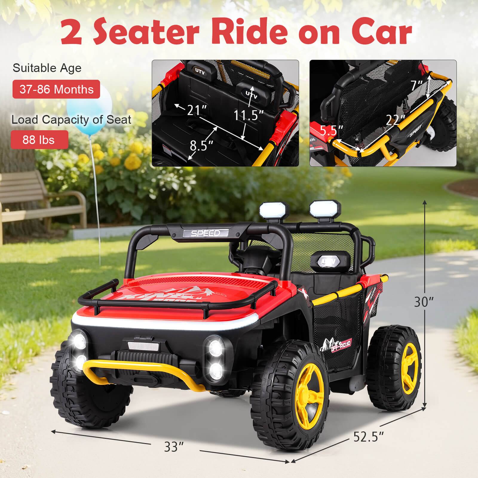 2 Seater Ride on Car

Suitable Age: 37-86 Months

Load Capacity of Seat: 88 lbs

Dimensions:
- Length: 52.5"
- Width: 33"
- Height: 30"
- Seat Width: 21"
- Seat Depth: 11.5"
- Seat Height: 8.5"
- Armrest Width: 7"
- Armrest Depth: 5.5"
