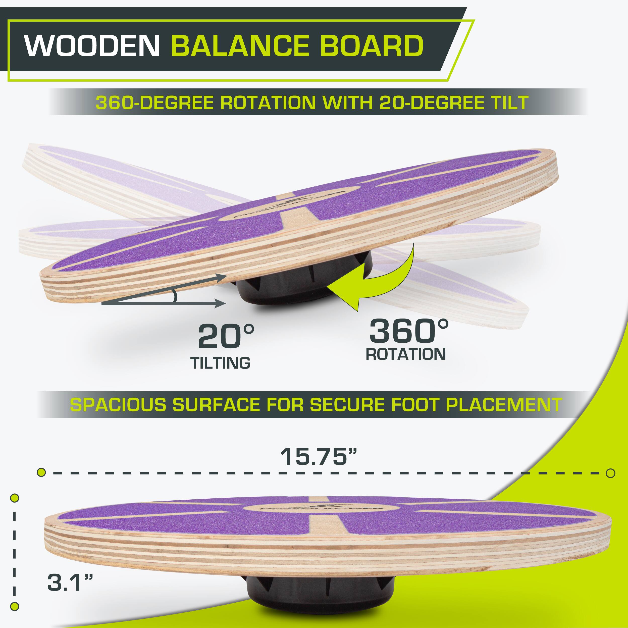 WOODEN BALANCE BOARD
360-DEGREE ROTATION WITH 20-DEGREE TILT
20° TILTING
360° ROTATION
SPACIOUS SURFACE FOR SECURE FOOT PLACEMENT
15.75"
3.1"