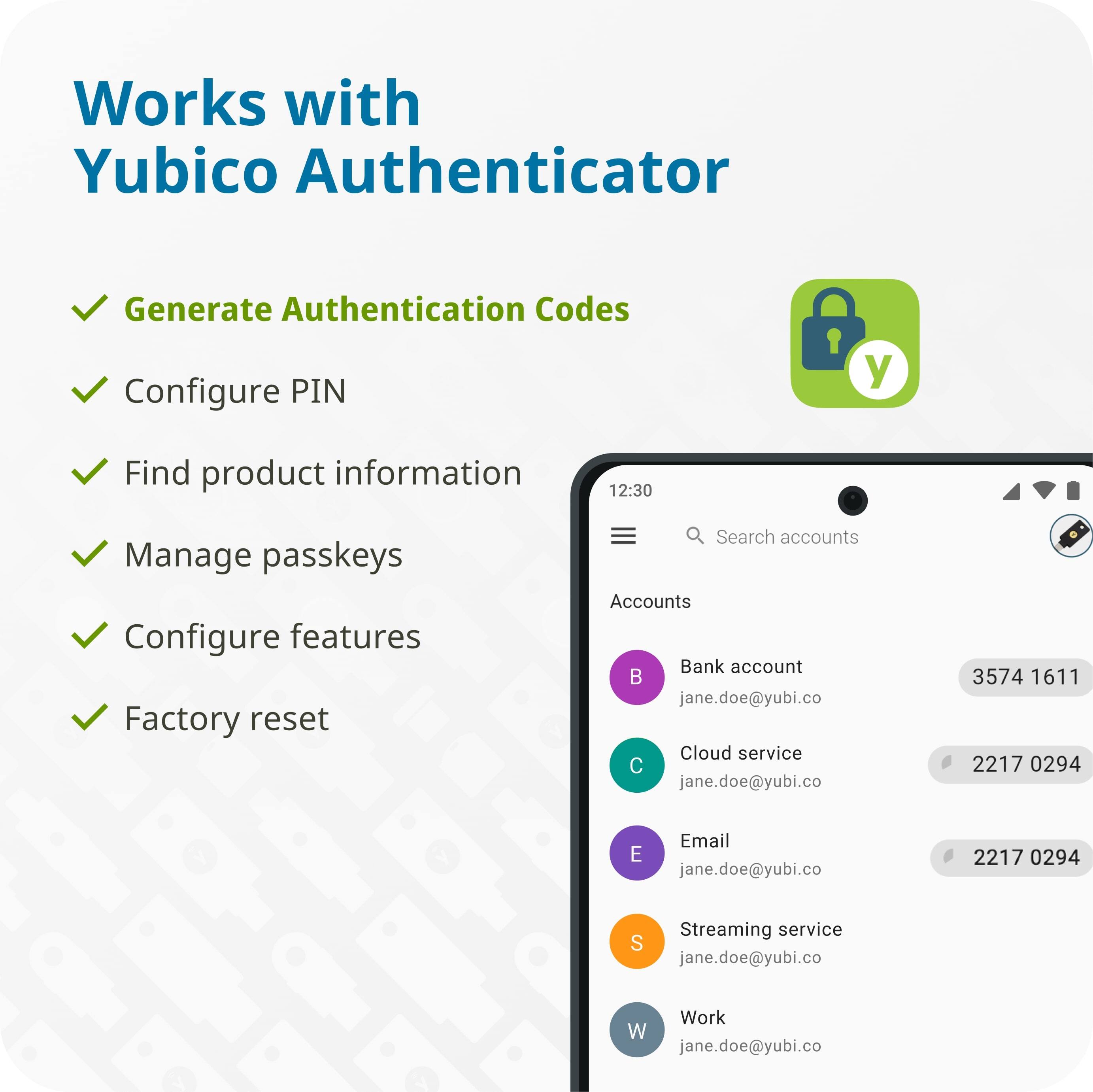 Works with Yubico Authenticator

- Generate Authentication Codes
- Configure PIN
- Find product information
- Manage passkeys
- Configure features
- Factory reset

Accounts
- Bank account: jane.doe@yubi.co - 3574 1611
- Cloud service: jane.doe@yubi.co - 2217 0294
- Email: jane.doe@yubi.co - 2217 0294
- Streaming service: jane.doe@yubi.co
- Work: jane.doe@yubi.co